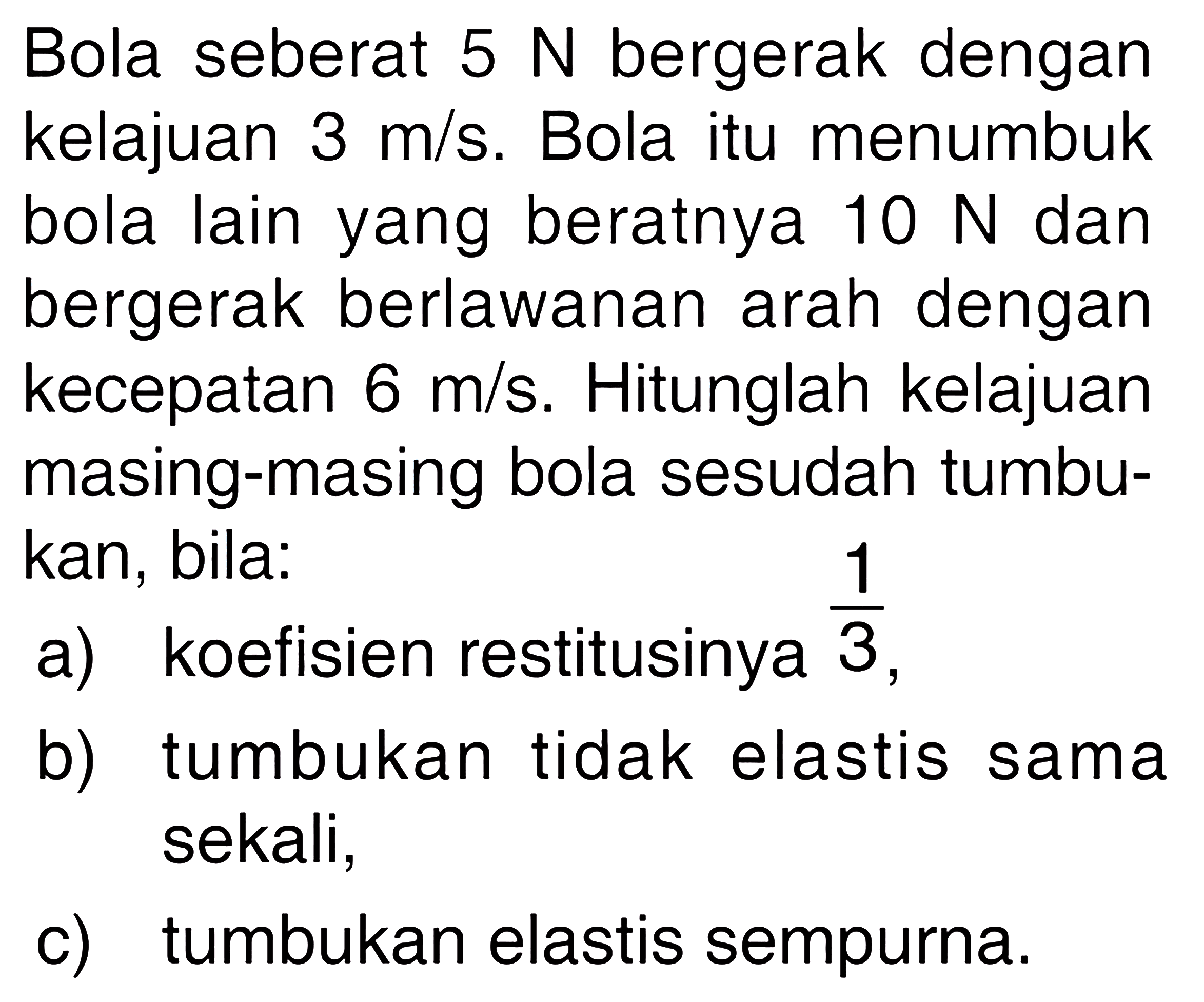 Bola seberat 5 N bergerak dengan kelajuan 3 m/s. Bola itu menumbuk bola lain yang beratnya 10 N dan bergerak berlawanan arah dengan kecepatan 6 m/s. Hitunglah kelajuan masing-masing bola sesudah tumbukan, bila: a) koefisien restitusinya 1/3, b) tumbukan tidak elastis sama sekali, c) tumbukan elastis sempurna. 