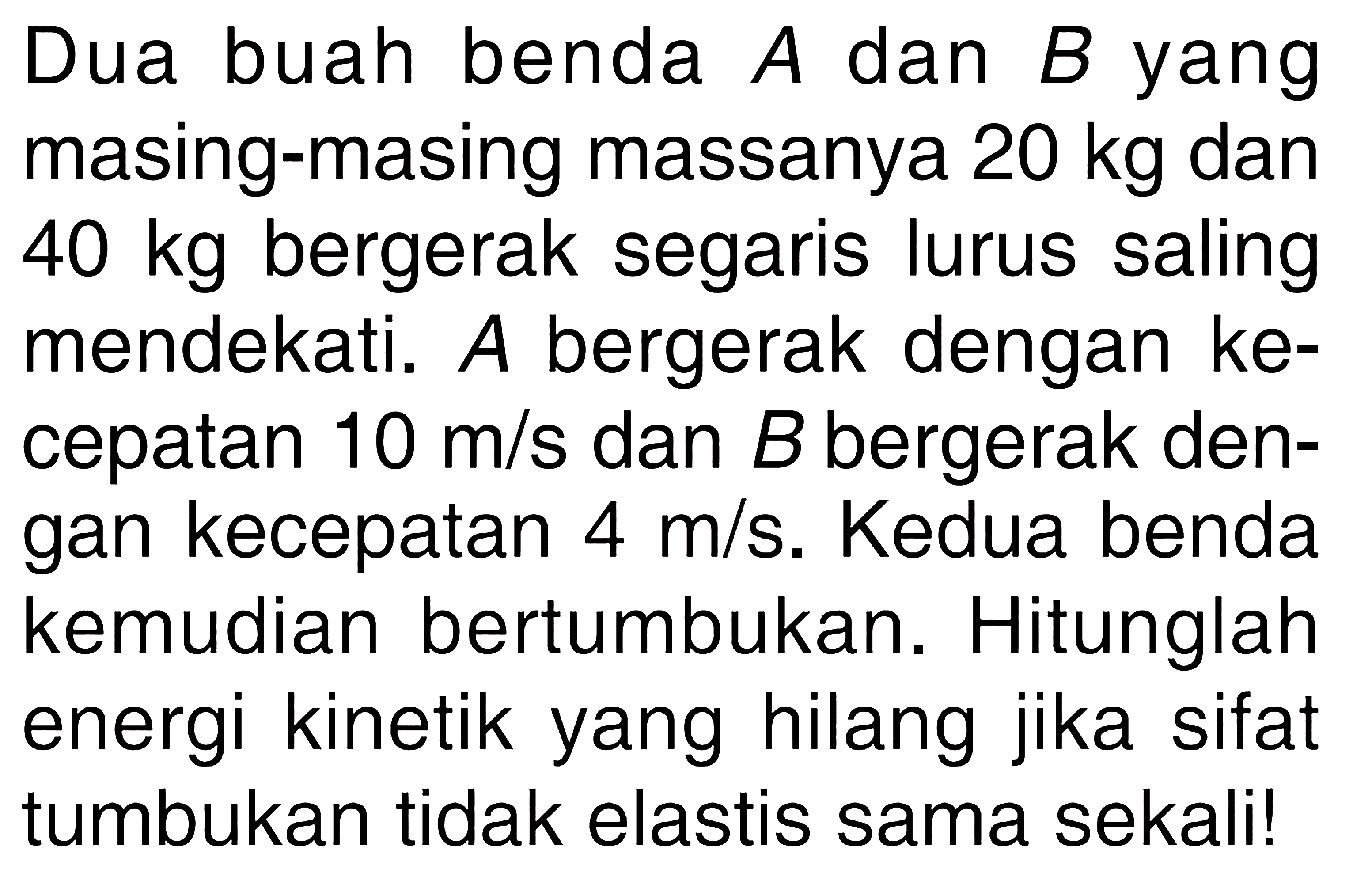 Dua buah benda A dan B yang masing-masing massanya 20 kg dan 40 kg bergerak segaris lurus saling mendekati. A bergerak dengan kecepatan 10 m/s dan B bergerak dengan kecepatan 4 m/s. Kedua benda kemudian bertumbukan. Hitunglah energi kinetik yang hilang jika sifat tumbukan tidak elastis sama sekali!