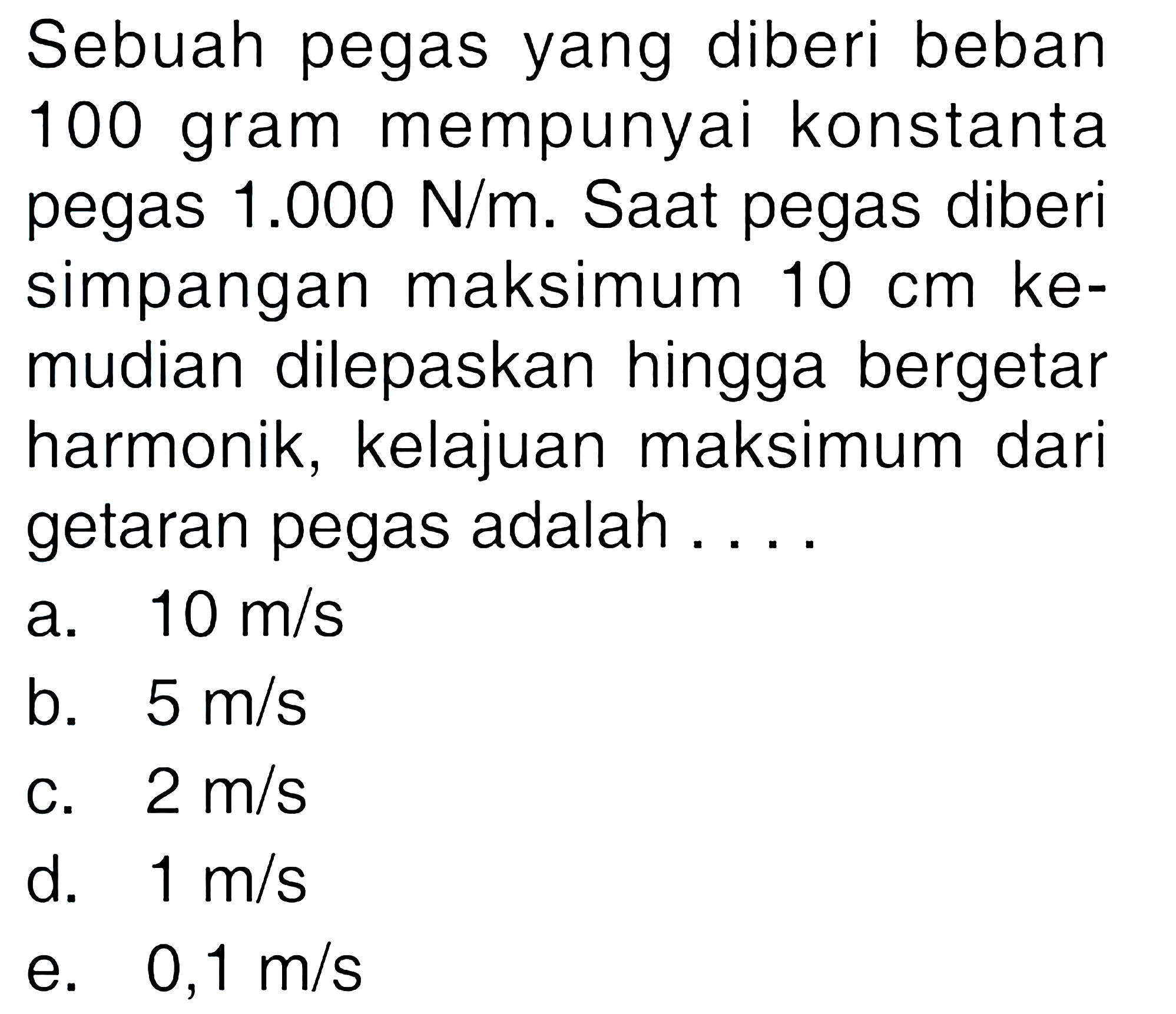 Sebuah pegas yang diberi beban 100 gram mempunyai konstanta pegas 1.000 N/m. Saat pegas diberi simpangan maksimum 10 cm kemudian dilepaskan hingga bergetar harmonik, kelajuan maksimum dari getaran pegas adalah .... 