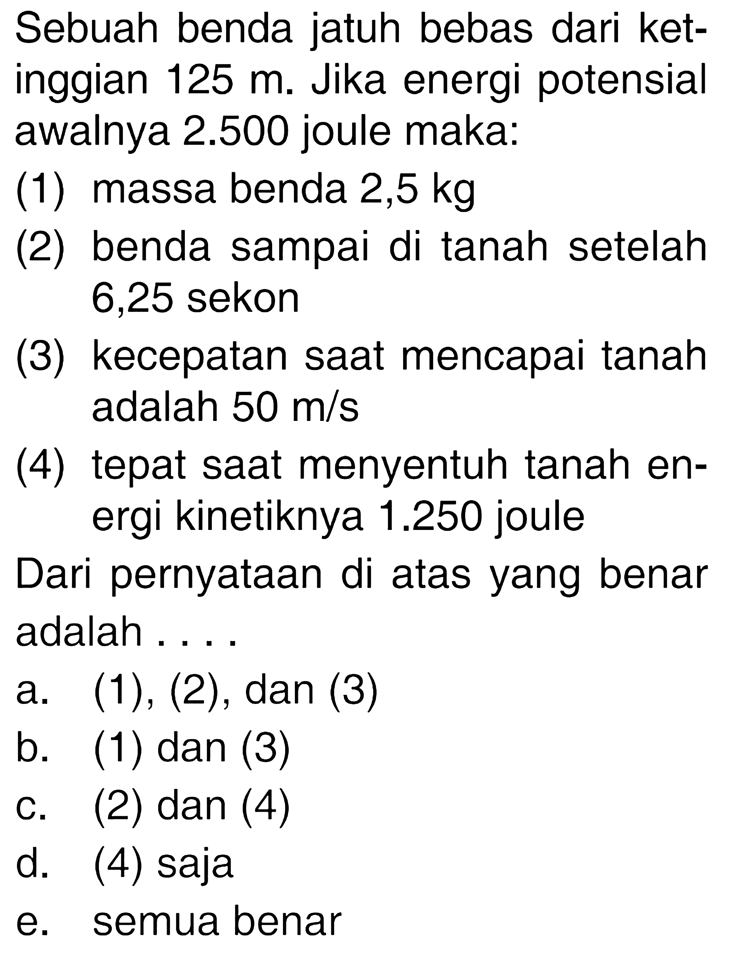 Sebuah benda jatuh bebas dari ketinggian 125 m. Jika energi potensial awalnya 2.500 joule maka:
(1) massa benda 2,5 kg
(2) benda sampai di tanah setelah 6,25 sekon
(3) kecepatan saat mencapai tanah adalah 50 m/s
(4) tepat saat menyentuh tanah energi kinetiknya 1.250 joule
Dari pernyataan di atas yang benar adalah ....
a. (1),(2), dan (3)
b. (1) dan (3)
c. (2) dan (4)
d. (4) saja
e. semua benar