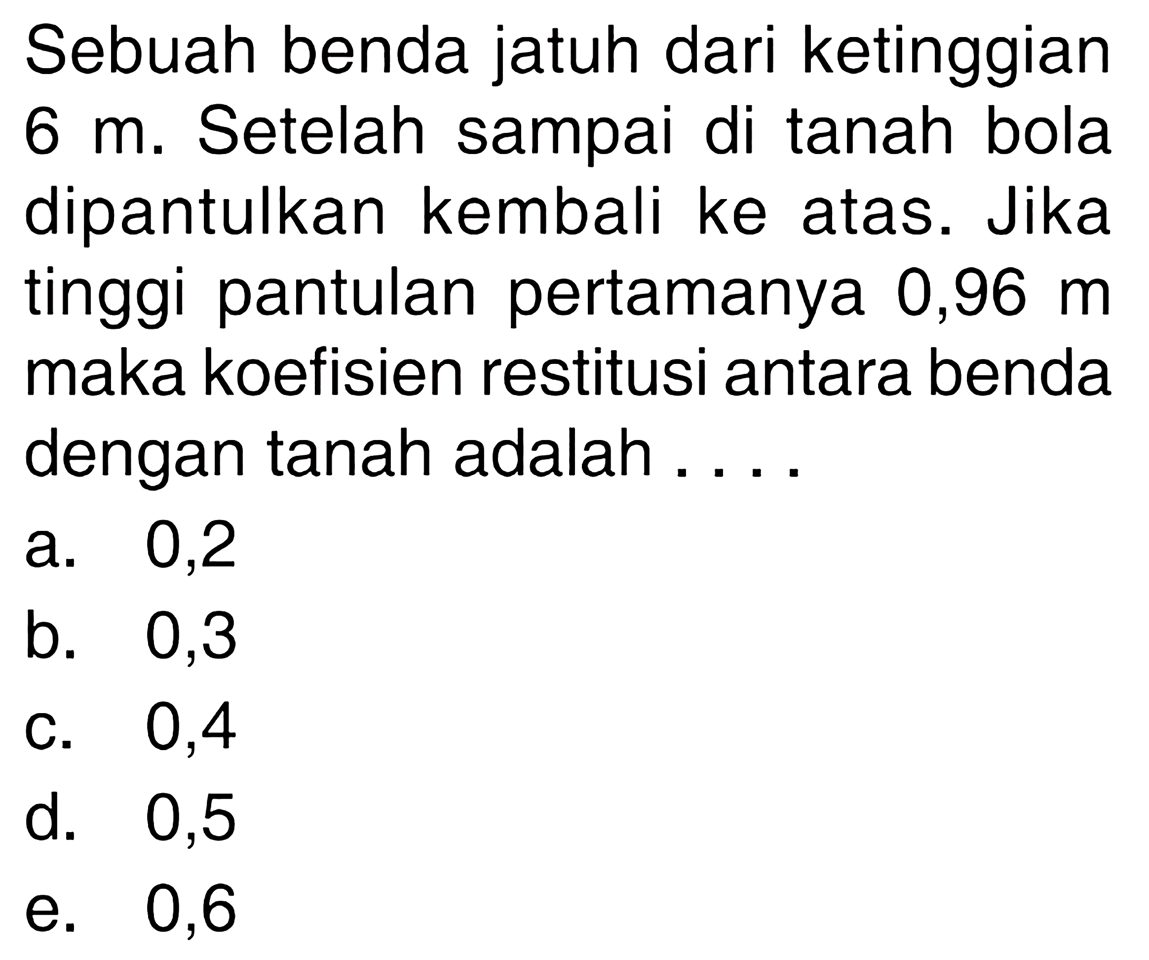 Sebuah benda jatuh dari ketinggian  6 m . Setelah sampai di tanah bola dipantulkan kembali ke atas. Jika tinggi pantulan pertamanya 0,96  m  maka koefisien restitusi antara benda dengan tanah adalah ....