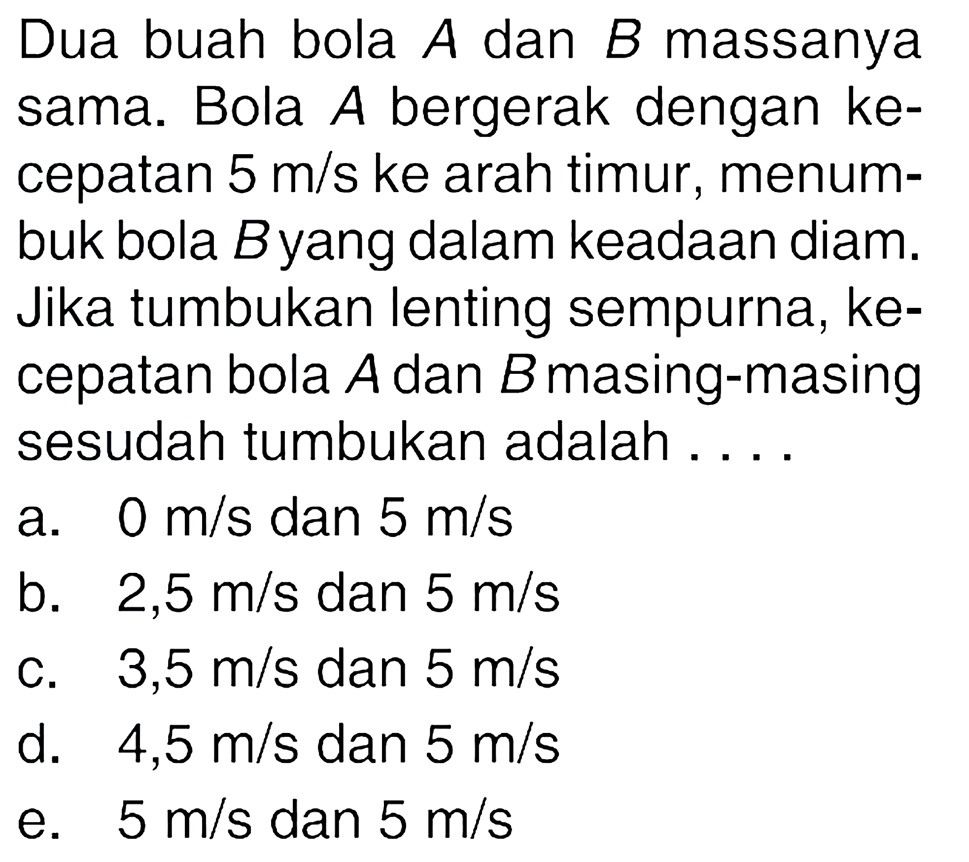 Dua buah bola A dan B massanya sama. Bola A bergerak dengan kecepatan 5 m/s ke arah timur, menumbuk bola B yang dalam keadaan diam. Jika tumbukan lenting sempurna, kecepatan bola A dan B masing-masing sesudah tumbukan adalah....