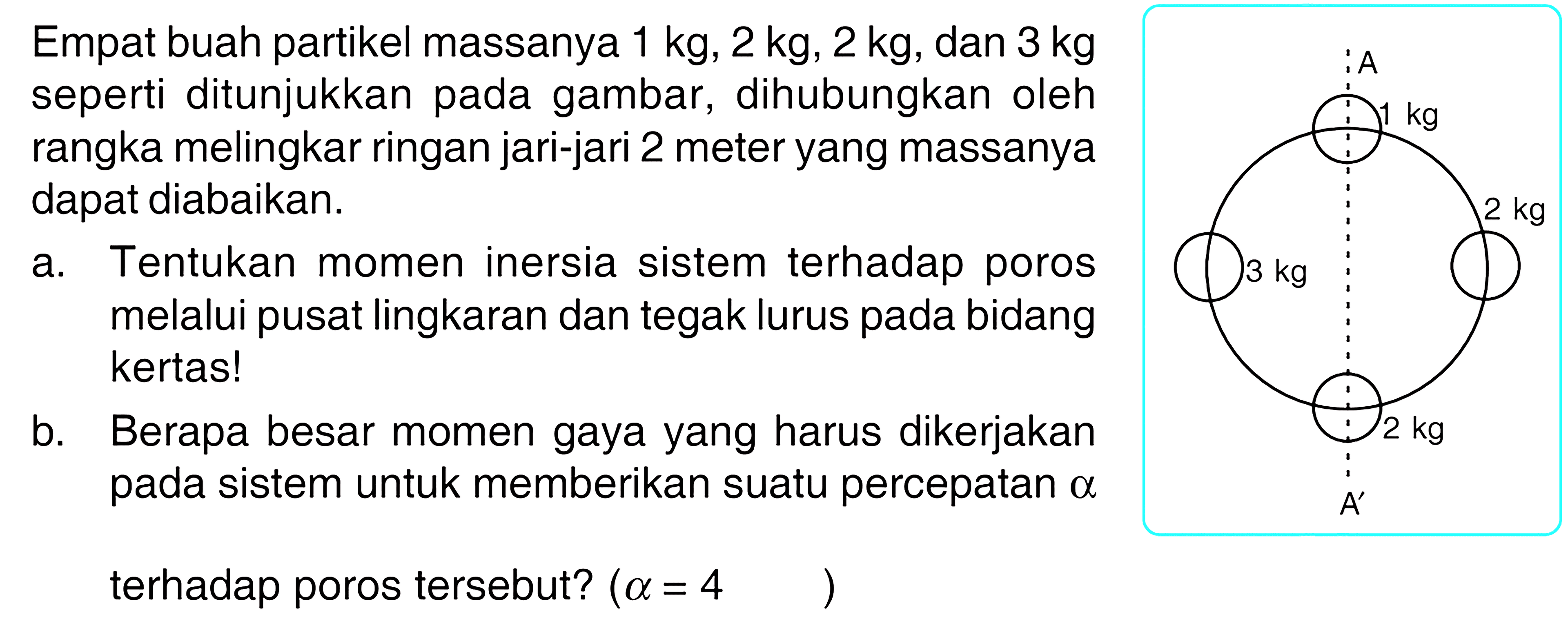 Empat buah partikel massanya 1 kg, 2 kg, 2 kg, dan 3 kg seperti ditunjukkan pada gambar, dihubungkan oleh rangka melingkar ringan jari-jari 2 meter yang massanya dapat diabaikan. A 1 kg 3 kg 2 kg 2 kg A' a. Tentukan momen inersia sistem terhadap poros melalui pusat lingkaran dan tegak lurus pada bidang kertas! b. Berapa besar momen gaya yang harus dikerjakan pada sistem untuk memberikan suatu percepatan alpha terhadap poros tersebut? (alpha=4) 