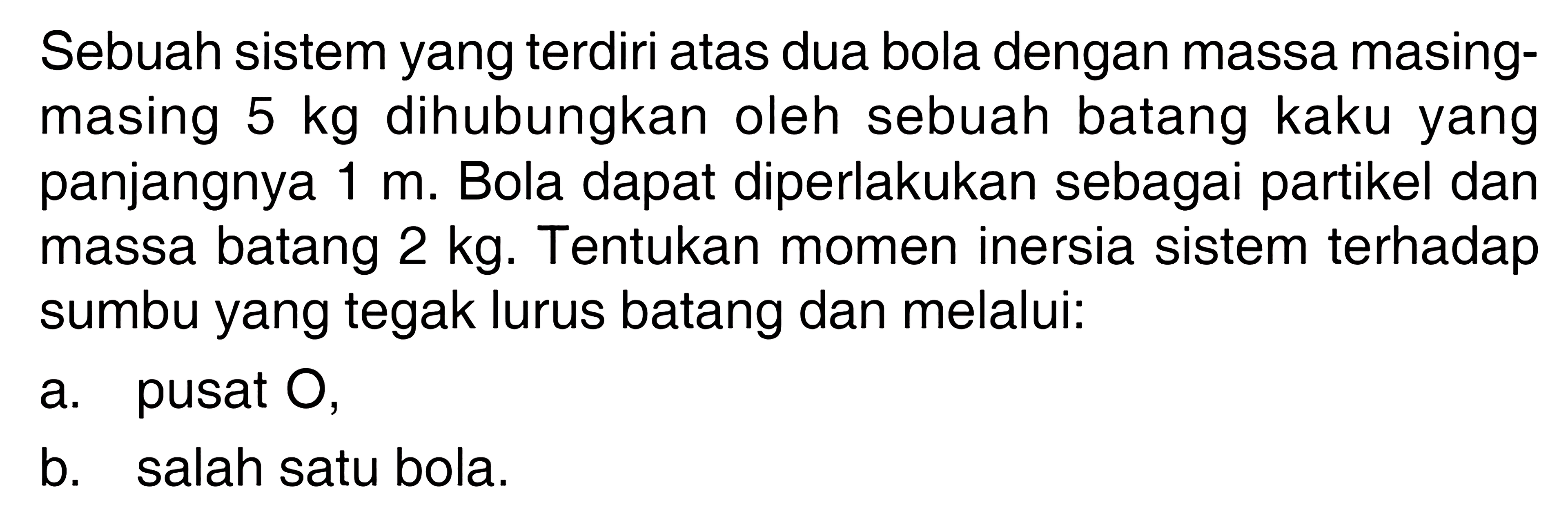 Sebuah sistem yang terdiri atas dua bola dengan massa masing- masing 5 kg dihubungkan oleh sebuah batang kaku yang panjangnya 1 m. Bola dapat diperlakukan sebagai partikel dan massa batang 2 kg. Tentukan momen inersia sistem terhadap sumbu yang tegak lurus batang dan melalui. a. pusat O, b. salah satu bola.