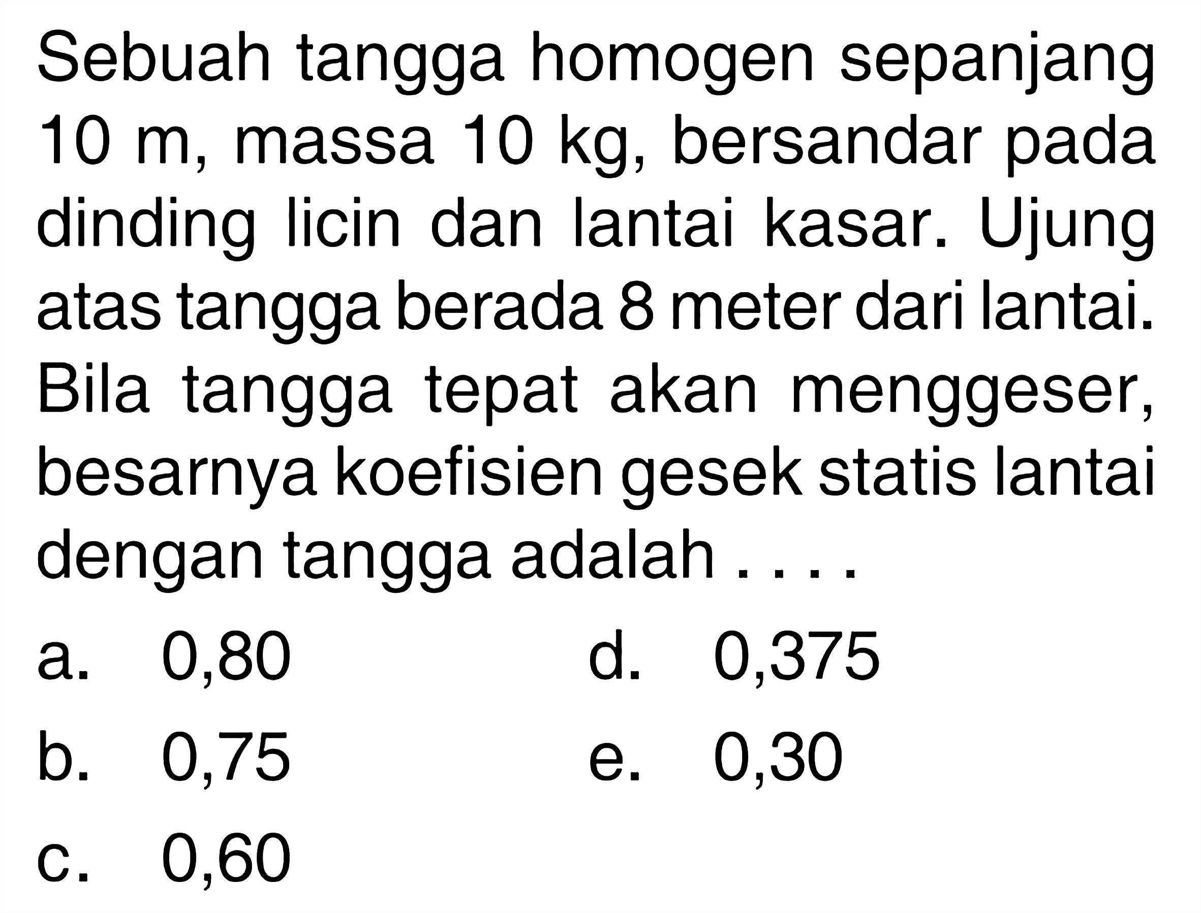 Sebuah tangga homogen sepanjang  10 m , massa  10 kg , bersandar pada dinding licin dan lantai kasar. Ujung atas tangga berada 8 meter dari lantai. Bila tangga tepat akan menggeser, besarnya koefisien gesek statis lantai dengan tangga adalah....