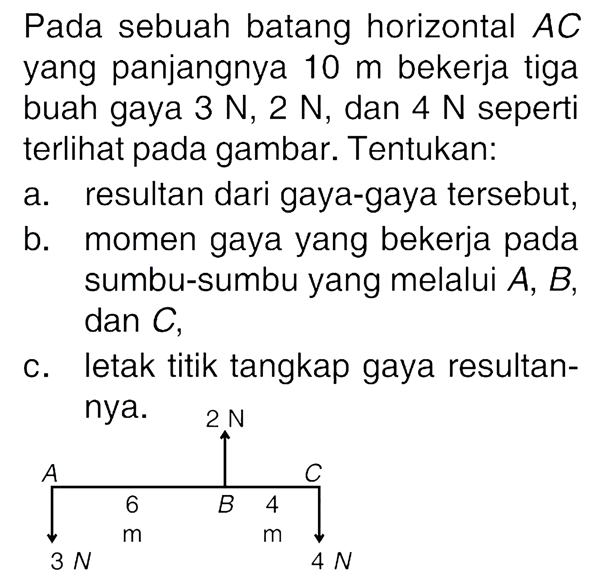 Pada sebuah batang horizontal AC yang panjangnya 10 m bekerja tiga buah gaya 3 N, 2 N, dan 4 N seperti terlihat pada gambar. Tentukan. a. resultan dari gaya-gaya tersebut, b. momen gaya yang bekerja pada sumbu-sumbu yang melalui A,B, dan C. C. letak titik tangkap gaya resultan- nya.