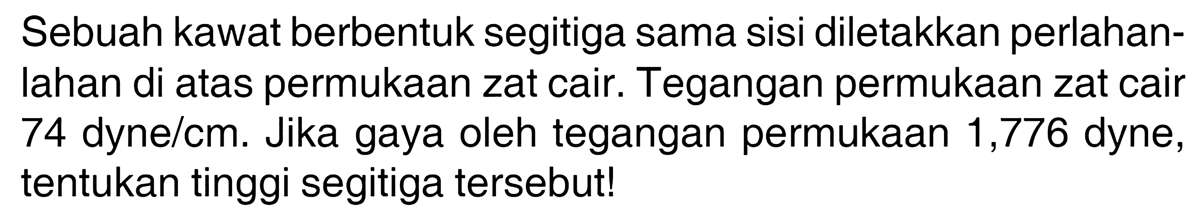 Sebuah kawat berbentuk segitiga sama sisi diletakkan perlahanlahan di atas permukaan zat cair. Tegangan permukaan zat cair 74 dyne/cm. Jika gaya oleh tegangan permukaan 1,776 dyne, tentukan tinggi segitiga tersebut!