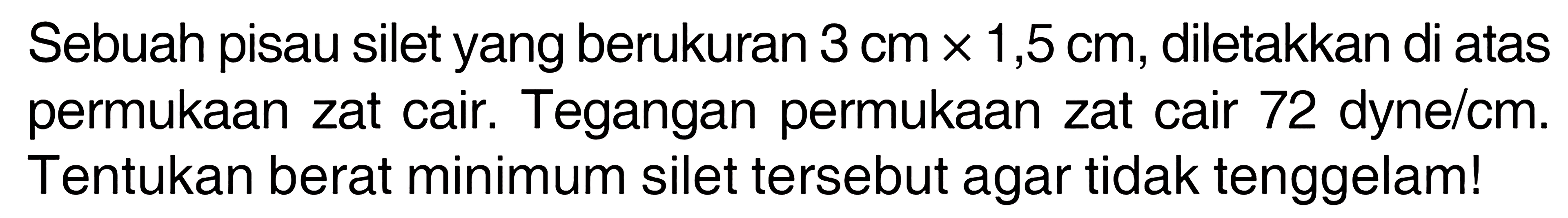 Sebuah pisau silet yang berukuran 3 cm x 1,5 cm, diletakkan di atas permukaan zat cair. Tegangan permukaan zat cair 72 dyne/cm. Tentukan berat minimum silet tersebut agar tidak tenggelam!