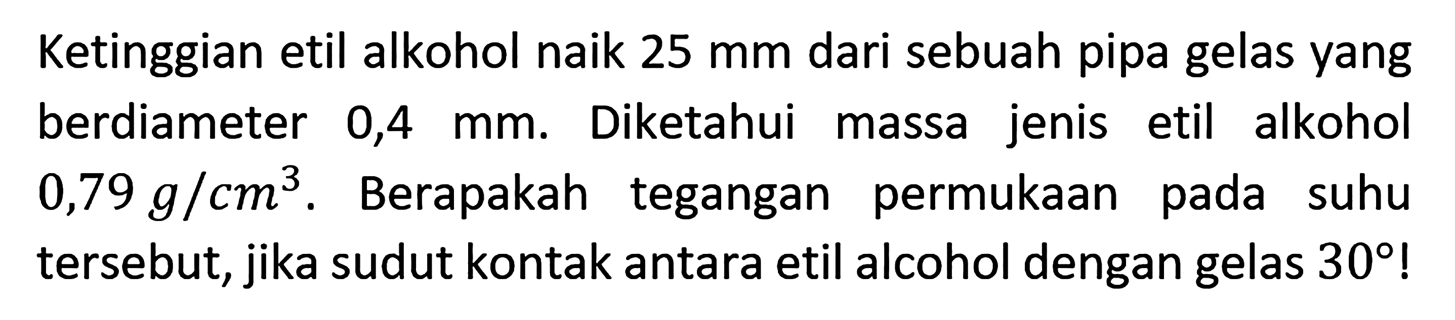 Ketinggian etil alkohol naik 25 mm dari sebuah pipa gelas yang berdiameter 0,4 mm. Diketahui massa jenis etil alkohol 0,79 g/cm^3. Berapakah tegangan permukaan pada suhu tersebut, jika sudut kontak antara etil alcohol dengan gelas 30!