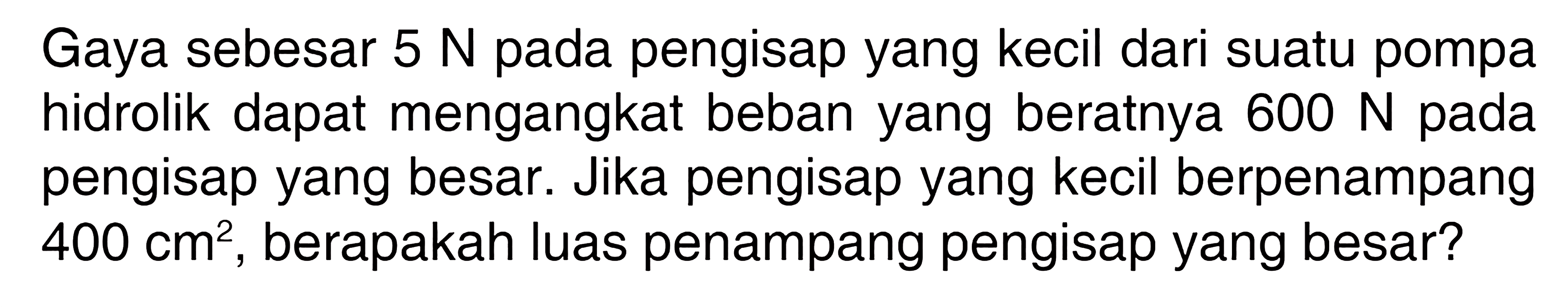 Gaya sebesar 5 N pada pengisap yang kecil dari suatu pompa hidrolik dapat mengangkat beban yang beratnya 600 N pada pengisap yang besar. Jika pengisap yang kecil berpenampang 400 cm^2, berapakah luas penampang pengisap yang besar?