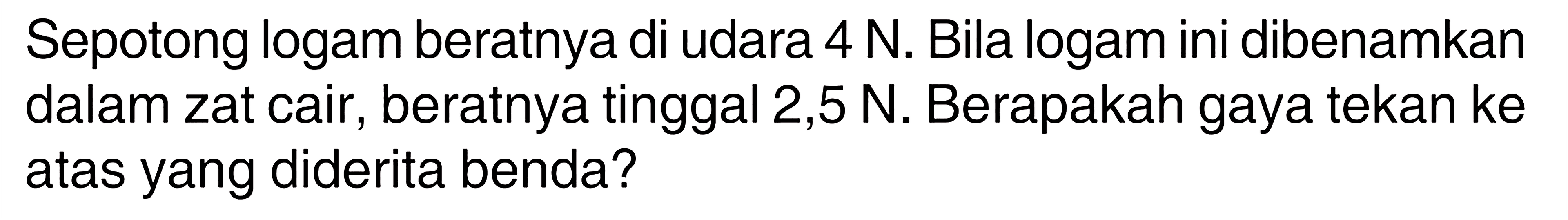 Sepotong logam beratnya di udara 4 N. Bila logam ini dibenamkan dalam zat cair, beratnya tinggal 2,5 N. Berapakah gaya tekan ke atas yang diderita benda?