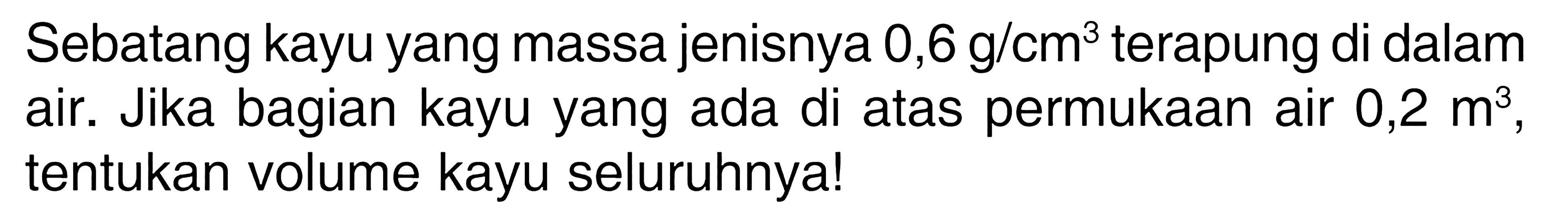 Sebatang kayu yang massa jenisnya 0,6 g/cm^3 terapung di dalam air. Jika bagian kayu yang ada di atas permukaan air 0,2m^3 tentukan volume kayu seluruhnya!