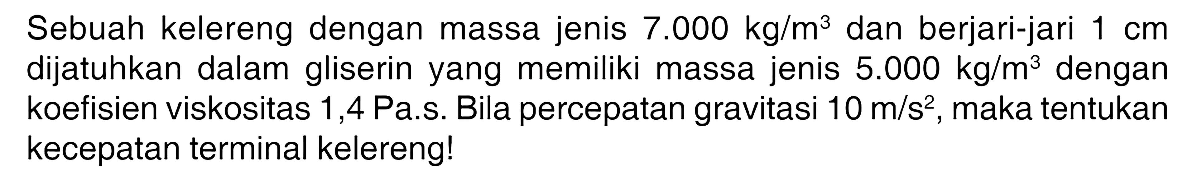 Sebuah kelereng dengan massa jenis 7.000 kg/m^3 dan berjari-jari 1 cm dijatuhkan dalam gliserin yang memiliki massa jenis 5.000 kg/m^3 dengan koefisien viskositas 1,4 Pa.s. Bila percepatan gravitasi 10 m/s^2, maka tentukan kecepatan terminal kelereng! 