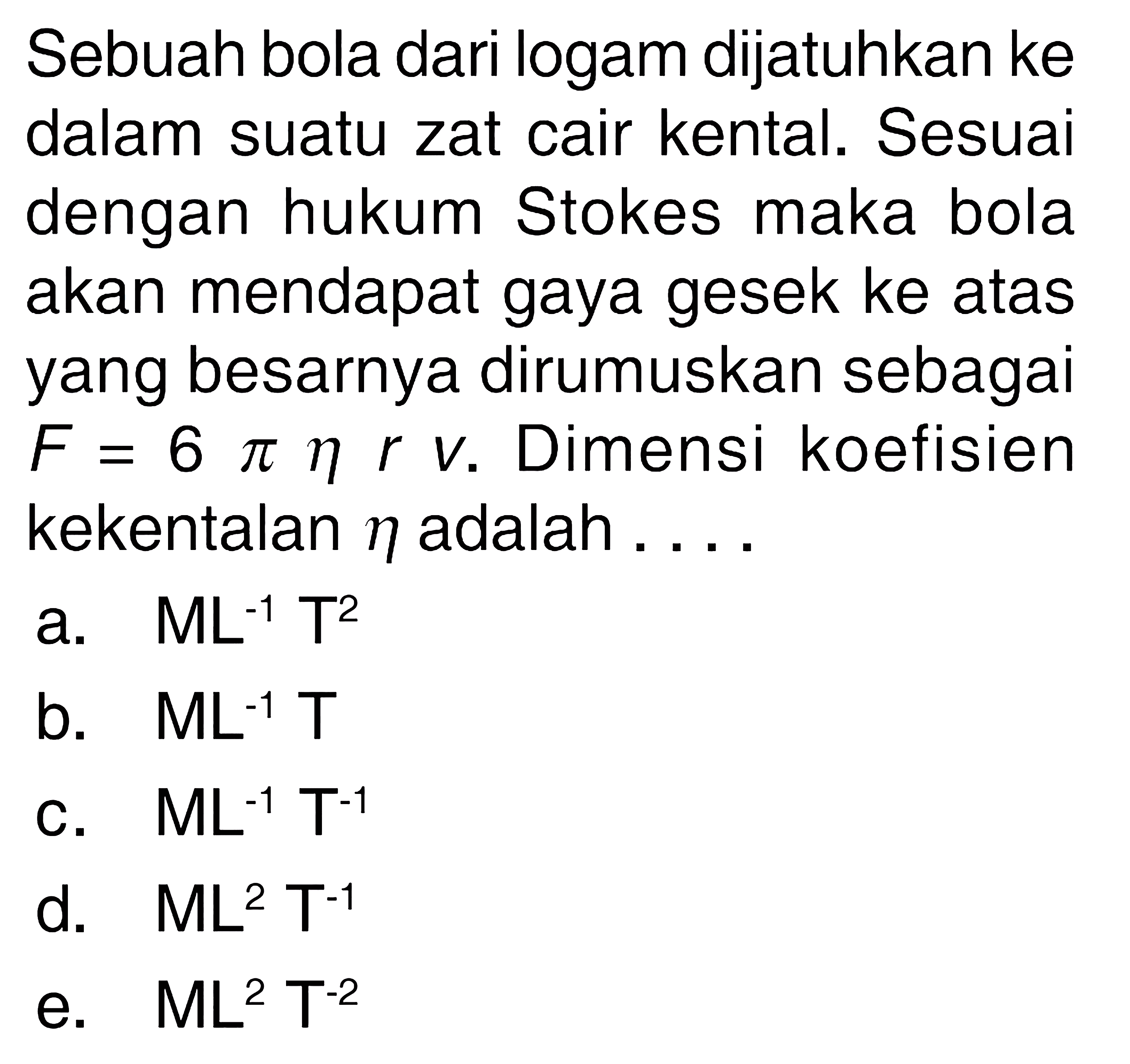 Sebuah bola dari logam dijatuhkan ke dalam suatu zat cair kental. Sesuai dengan hukum Stokes maka bola akan mendapat gaya gesek ke atas yang besarnya dirumuskan sebagai F=6 pi eta r v . Dimensi koefisien kekentalan eta adalah ....
