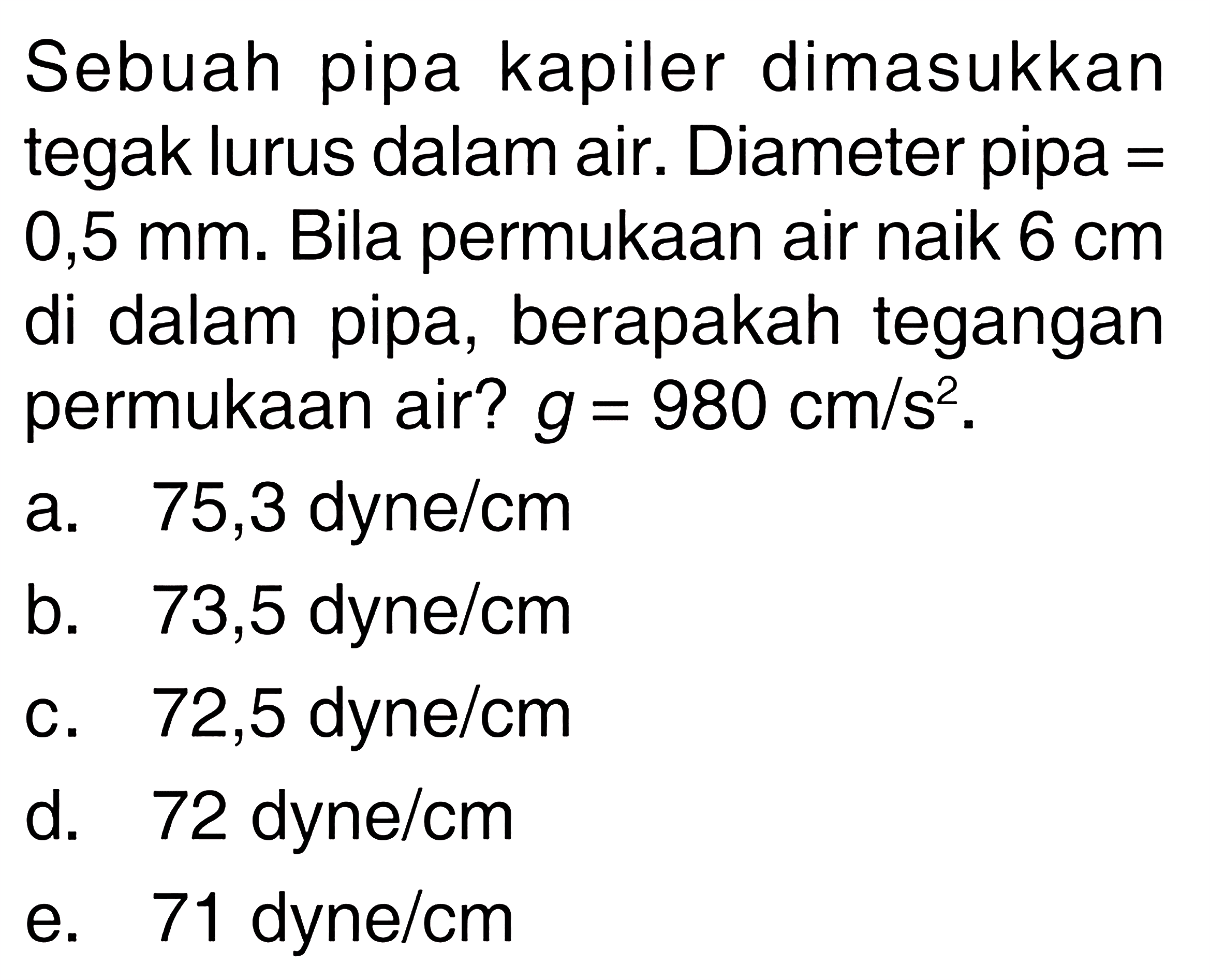 Sebuah pipa kapiler dimasukkan tegak lurus dalam air. Diameter pipa = 0,5 mm. Bila permukaan air naik 6 cm di dalam pipa, berapakah tegangan permukaan air? g=980 cm/s^2. 