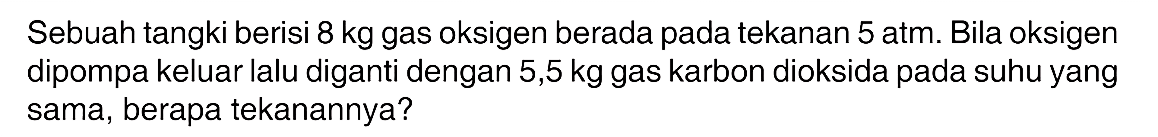 Sebuah tangki berisi 8 kg gas oksigen berada pada tekanan 5 atm. Bila oksigen dipompa keluar lalu diganti dengan 5,5 kg gas karbon dioksida pada suhu yang sama, berapa tekanannya? 