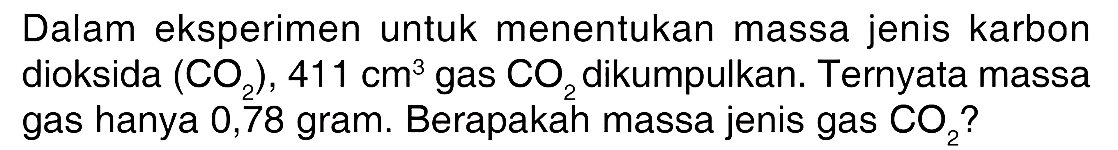 Dalam eksperimen untuk menentukan massa jenis karbon dioksida  (CO2), 411 cm^3 gas CO2 dikumpulkan. Ternyata massa gas hanya 0,78 gram. Berapakah massa jenis gas  CO2?