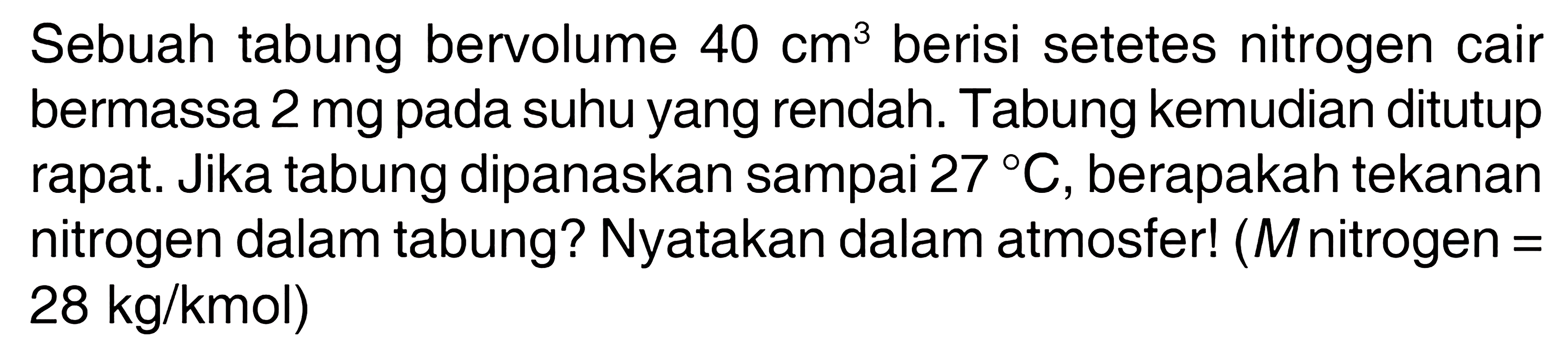 Sebuah tabung bervolume  40 cm^3 berisi setetes nitrogen cair bermassa 2 mg pada suhu yang rendah. Tabung kemudian ditutup rapat. Jika tabung dipanaskan sampai  27 C , berapakah tekanan nitrogen dalam tabung? Nyatakan dalam atmosfer! ( M nitrogen =  28 kg/kmol) 