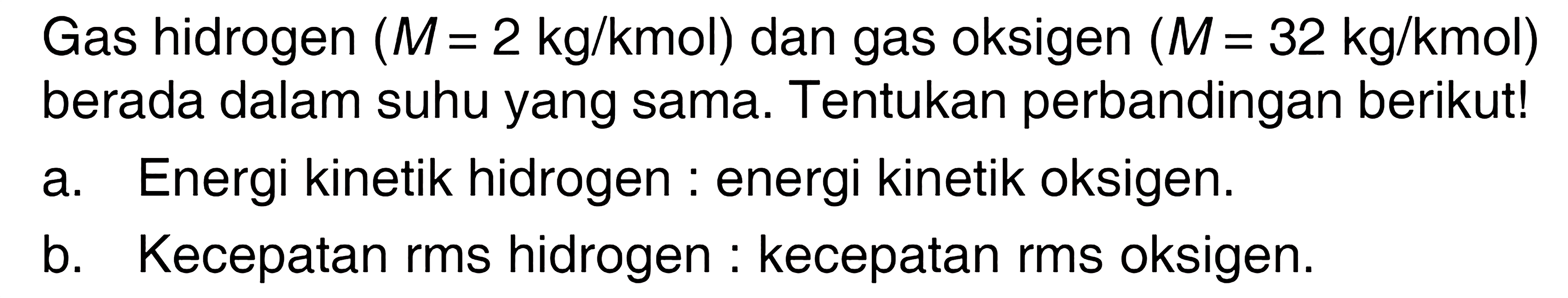 Gas hidrogen (M=2 kg/kmol) dan gas oksigen (M= 32 kg/kmol) berada dalam suhu yang sama. Tentukan perbandingan berikut! a. Energi kinetik hidrogen : energi kinetik oksigen. b. Kecepatan rms hidrogen : kecepatan rms oksigen. 