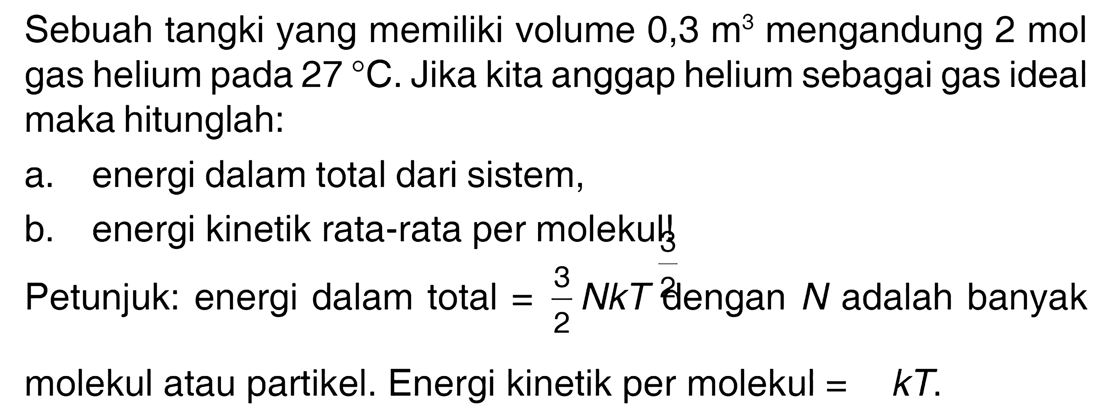 Sebuah tangki yang memiliki volume 0,3 m^3 mengandung 2 mol gas helium pada 27 C. Jika kita anggap helium sebagai gas ideal maka hitunglah: a. energi dalam total dari sistem, b. energi kinetik rata-rata per molekulf Petunjuk: energi dalam total =3/2 NkT dlengan N adalah banyak molekul atau partikel. Energi kinetik per molekul =3/2 kT. 