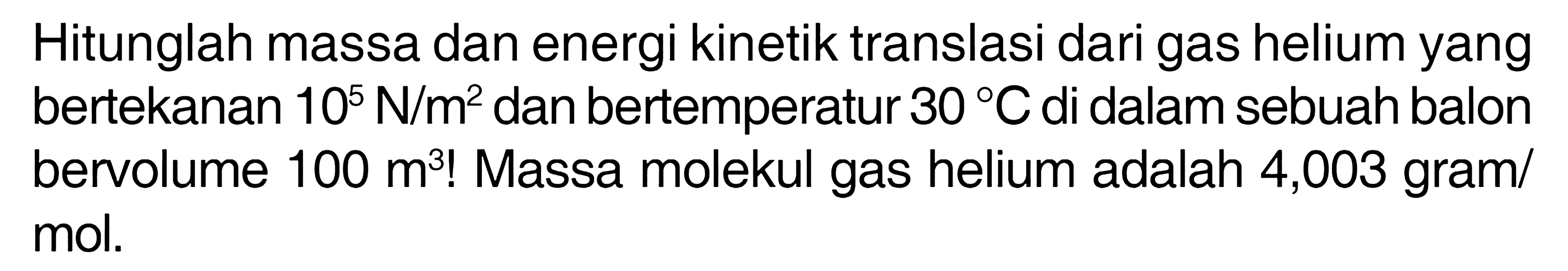 Hitunglah massa dan energi kinetik translasi dari gas helium yang bertekanan 10^5 N/m^2 dan bertemperatur 30 C di dalam sebuah balon bervolume 100 m^3! Massa molekul gas helium adalah 4,003 gram/ mol. 