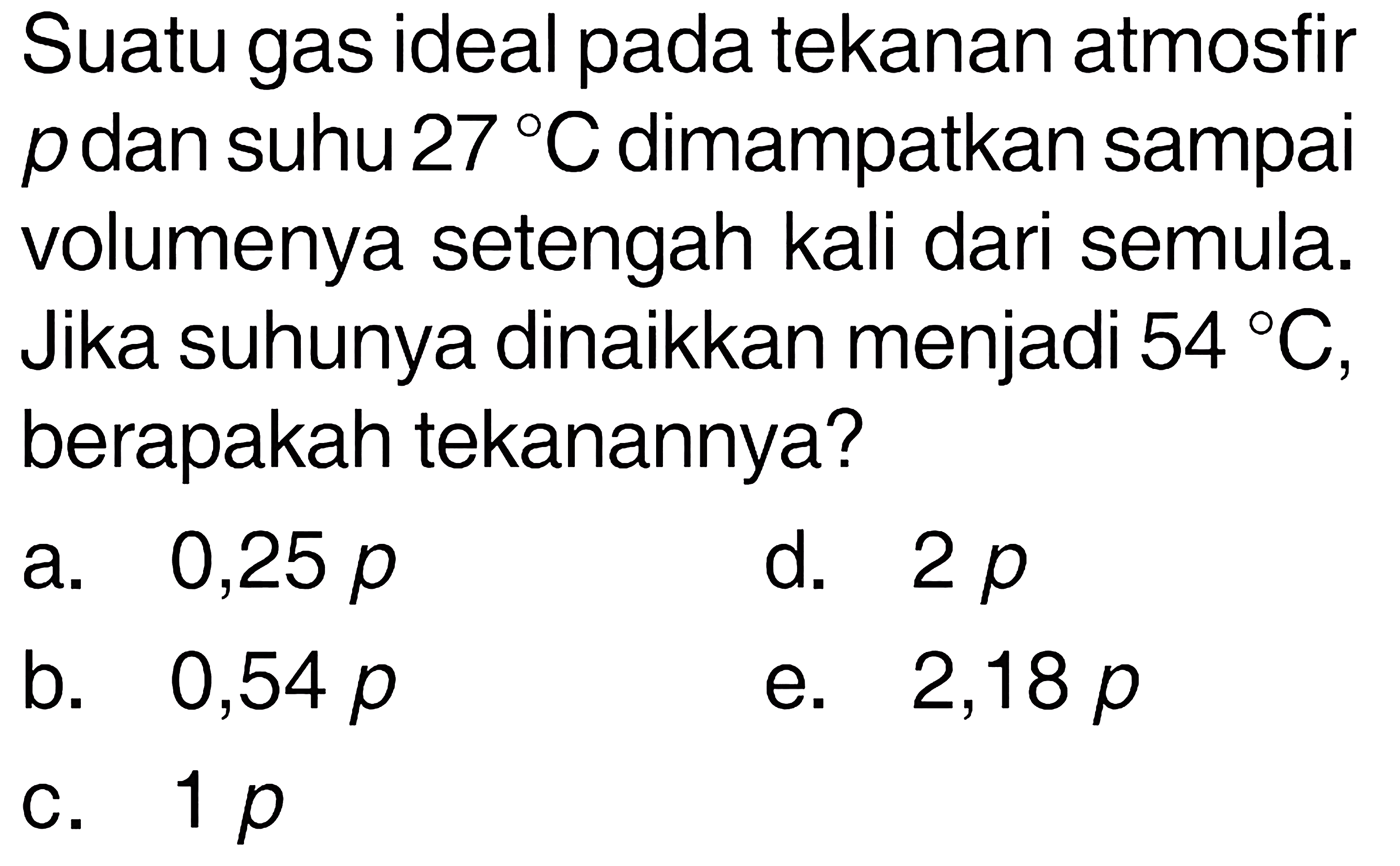 Suatu gas ideal pada tekanan atmosfir p dan suhu 27 C dimampatkan sampai volumenya setengah kali dari semula. Jika suhunya dinaikkan menjadi 54 C, berapakah tekanannya? 