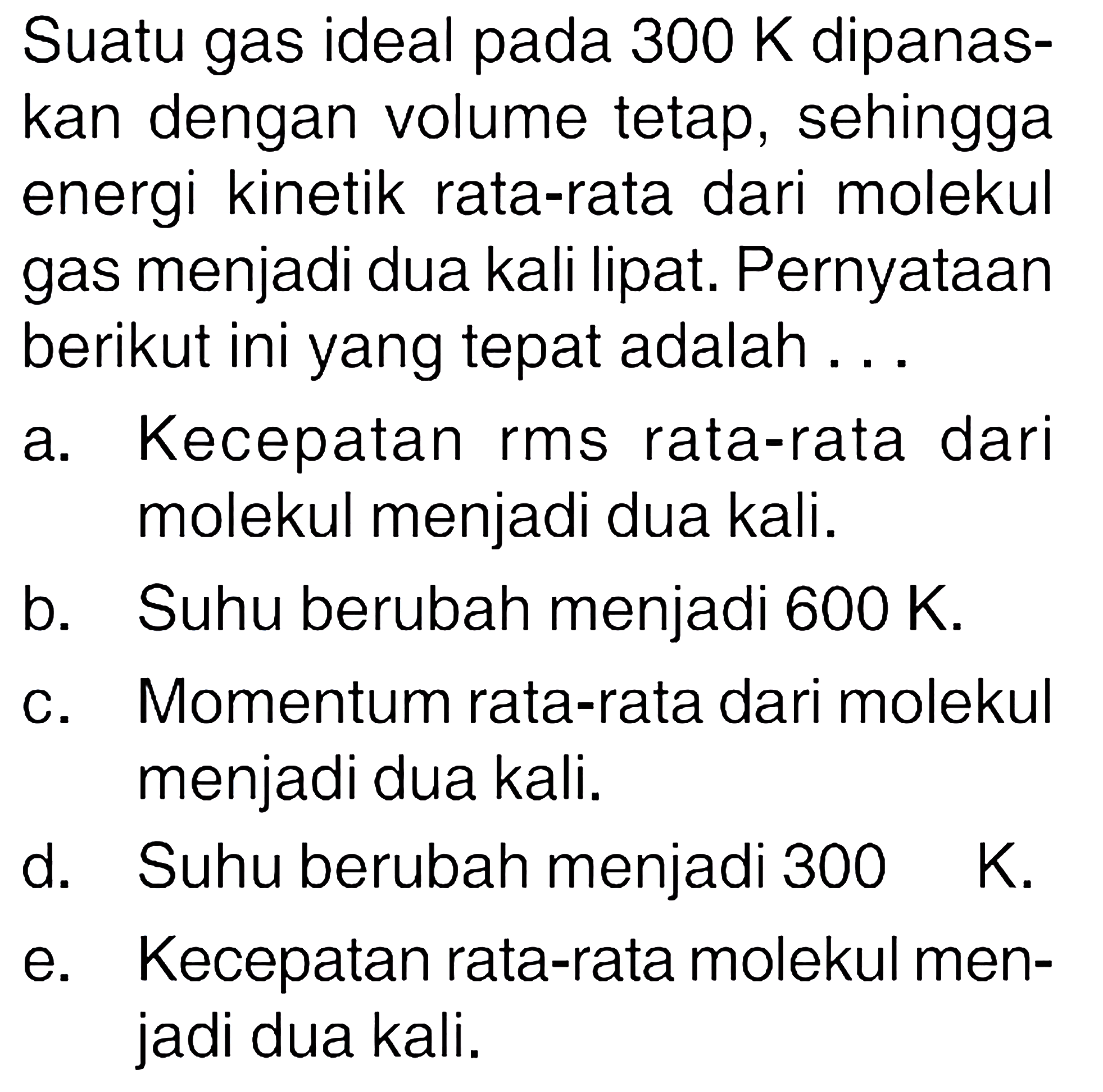 Suatu gas ideal pada 300 K dipanaskan dengan volume tetap, sehingga energi kinetik rata-rata dari molekul gas menjadi dua kali lipat. Pernyataan berikut ini yang tepat adalah... a. Kecepatan rms rata-rata dari molekul menjadi dua kali. b. Suhu berubah menjadi 600 K. c. Momentum rata-rata dari molekul menjadi dua kali. d. Suhu berubah menjadi 300 K. e. Kecepatan rata-rata molekul menjadi dua kali. 