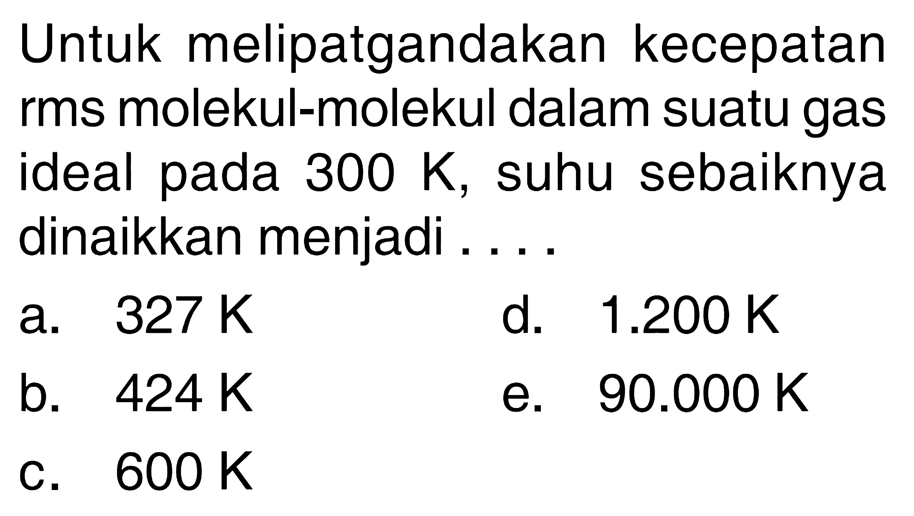 Untuk melipatgandakan kecepatan rms molekul-molekul dalam suatu gas ideal pada 300 K, suhu sebaiknya dinaikkan menjadi .... 