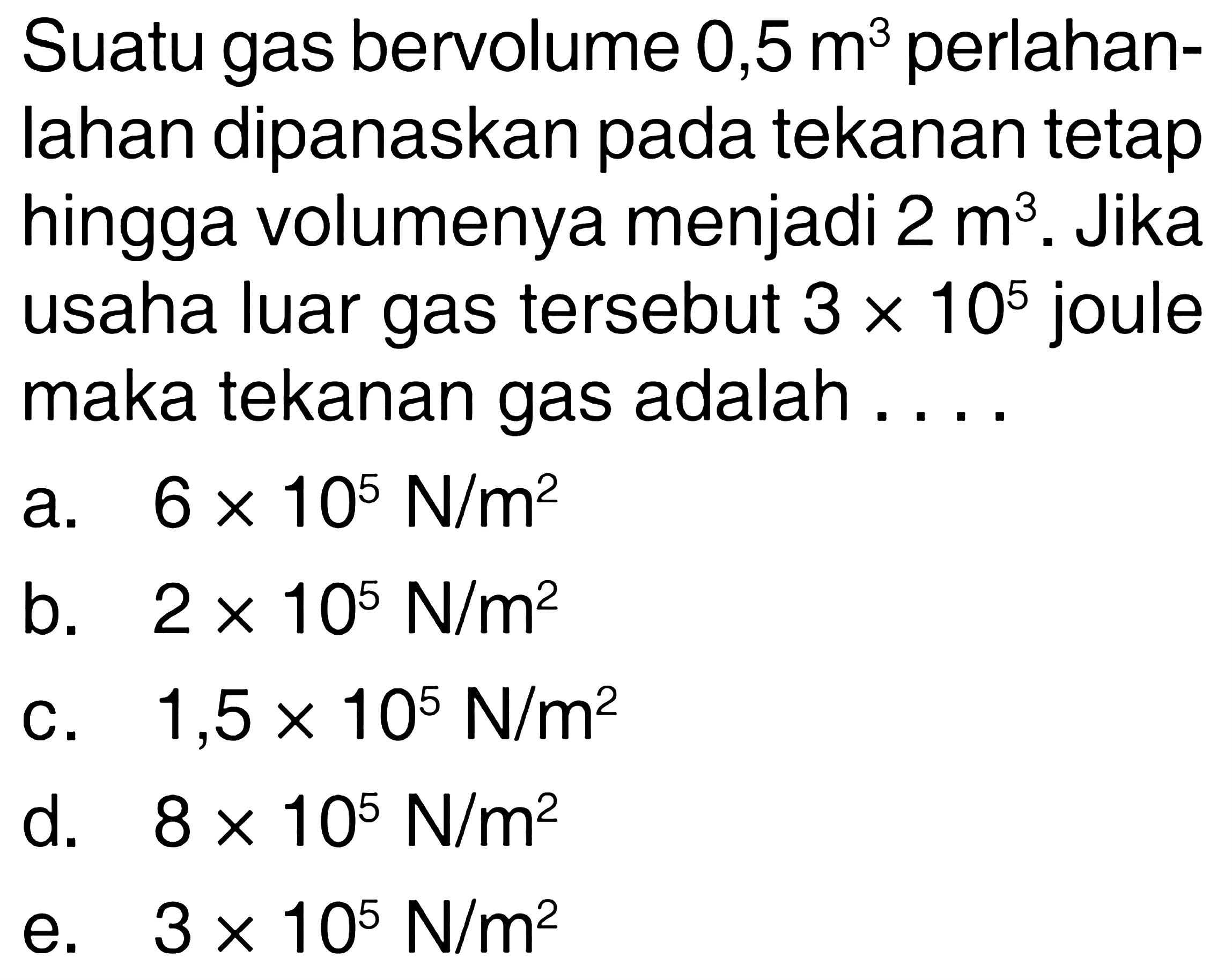 Suatu gas bervolume 0,5 m^3 perlahanlahan dipanaskan pada tekanan tetap hingga volumenya menjadi 2 m^3. Jika usaha luar gas tersebut 3 x 10^5 joule maka tekanan gas adalah.... 