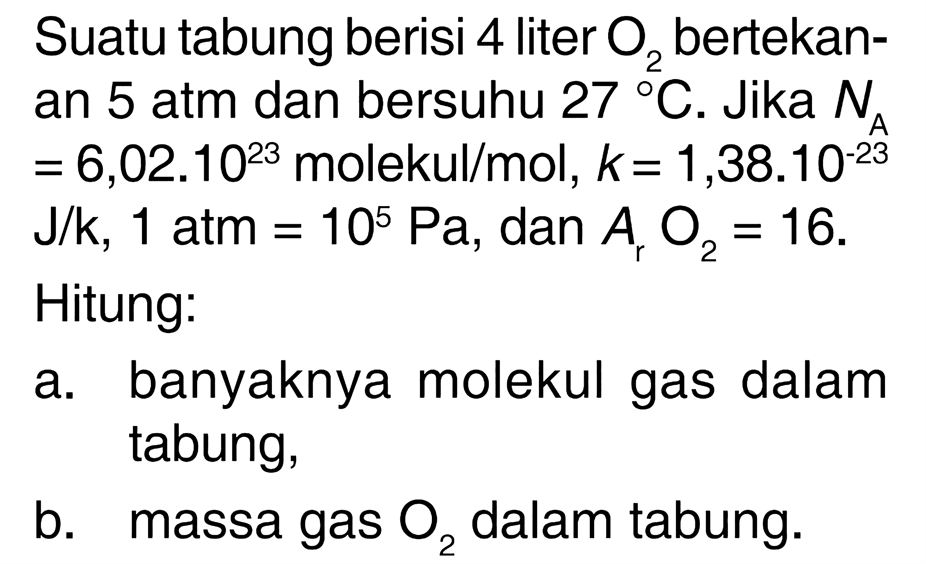 Suatu tabung berisi 4 liter O2 bertekanan 5 atm dan bersuhu 27 C. Jika NA =6,0 .10^23 molekul/mol, k=1,38.10^(-23) J/k, 1 atm=10^5 Pa, dan Ar O2=16. Hitung: a. banyaknya molekul gas dalam tabung, b. massa gas O2 dalam tabung. 