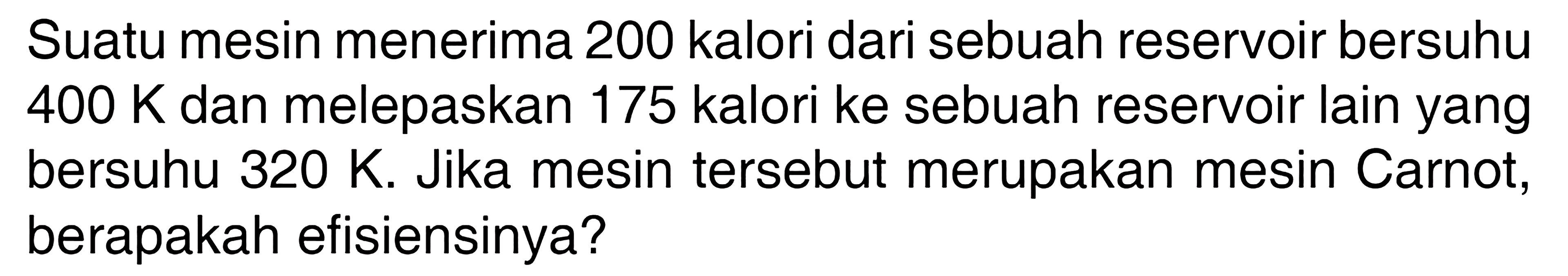 Suatu mesin menerima 200 kalori dari sebuah reservoir bersuhu 400 K dan melepaskan 175 kalori ke sebuah reservoir lain yang bersuhu 320 K. Jika mesin tersebut merupakan mesin Carnot, berapakah efisiensinya?