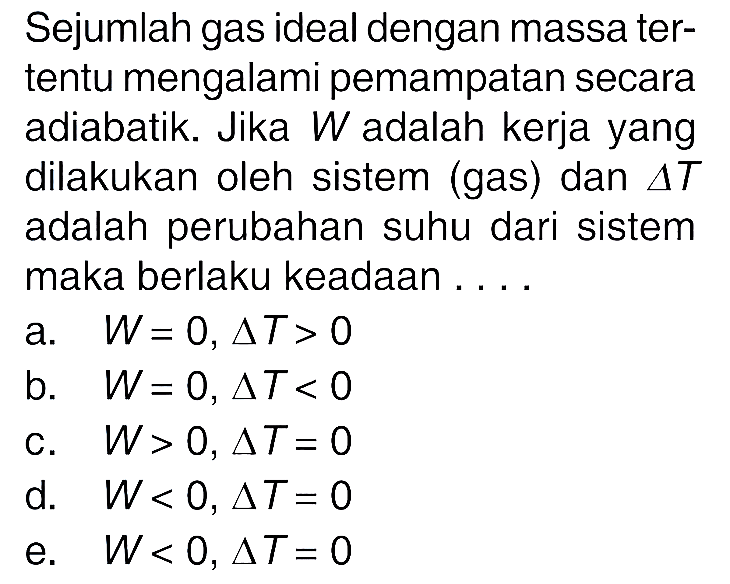 Sejumlah gas ideal dengan massa tertentu mengalami pemampatan secara adiabatik. Jika  W  adalah kerja yang dilakukan oleh sistem (gas) dan  segitiga T  adalah perubahan suhu dari sistem maka berlaku keadaan ....a.  W=0, segitiga T>0 b.  W=0, segitiga T<0 c.  W>0, segitiga T=0 d.  W<0, segitiga T=0 e.  W<0, segitiga T=0 