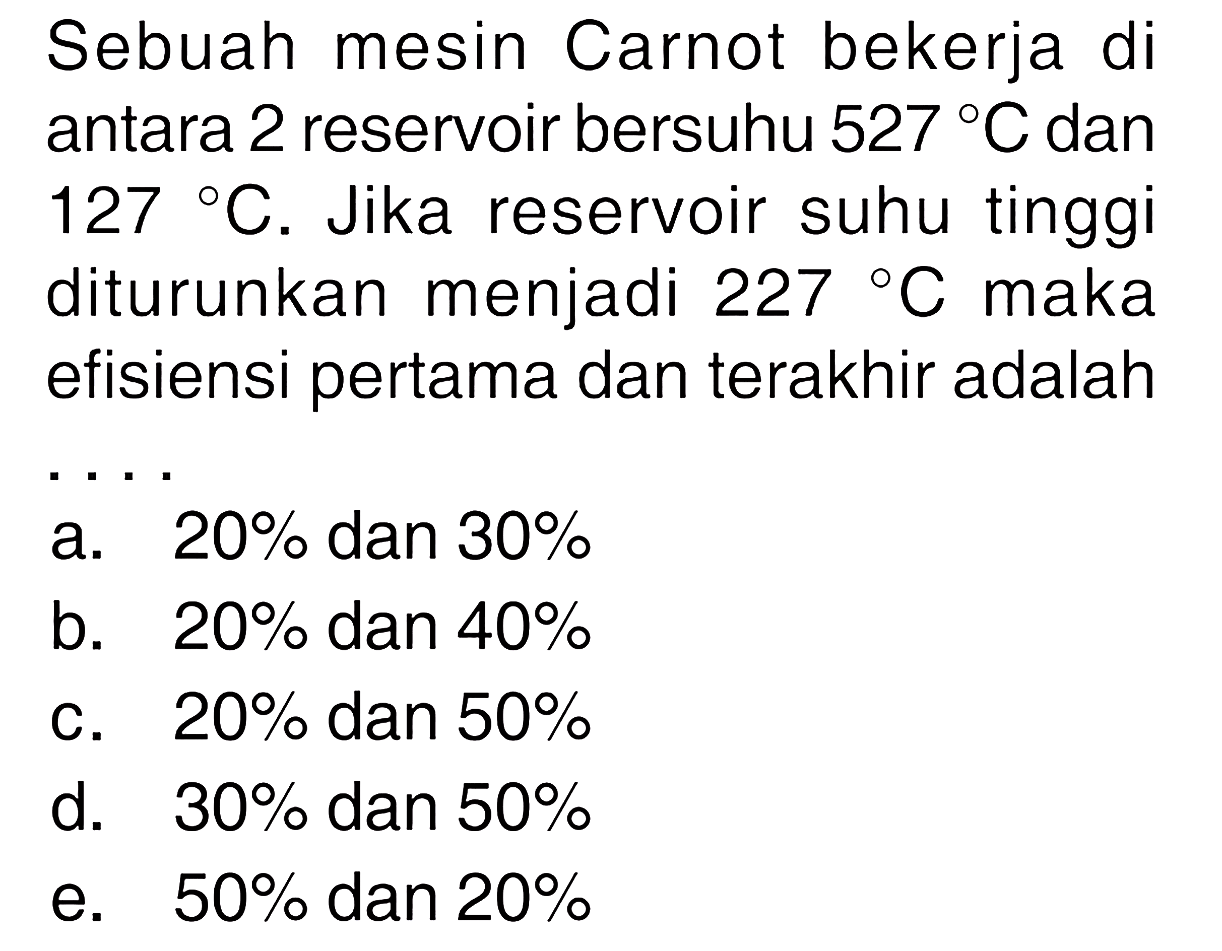 Sebuah mesin Carnot bekerja di antara 2 reservoir bersuhu  527 C  dan  127 C . Jika reservoir suhu tinggi diturunkan menjadi  227  C  maka efisiensi pertama dan terakhir adalah ....