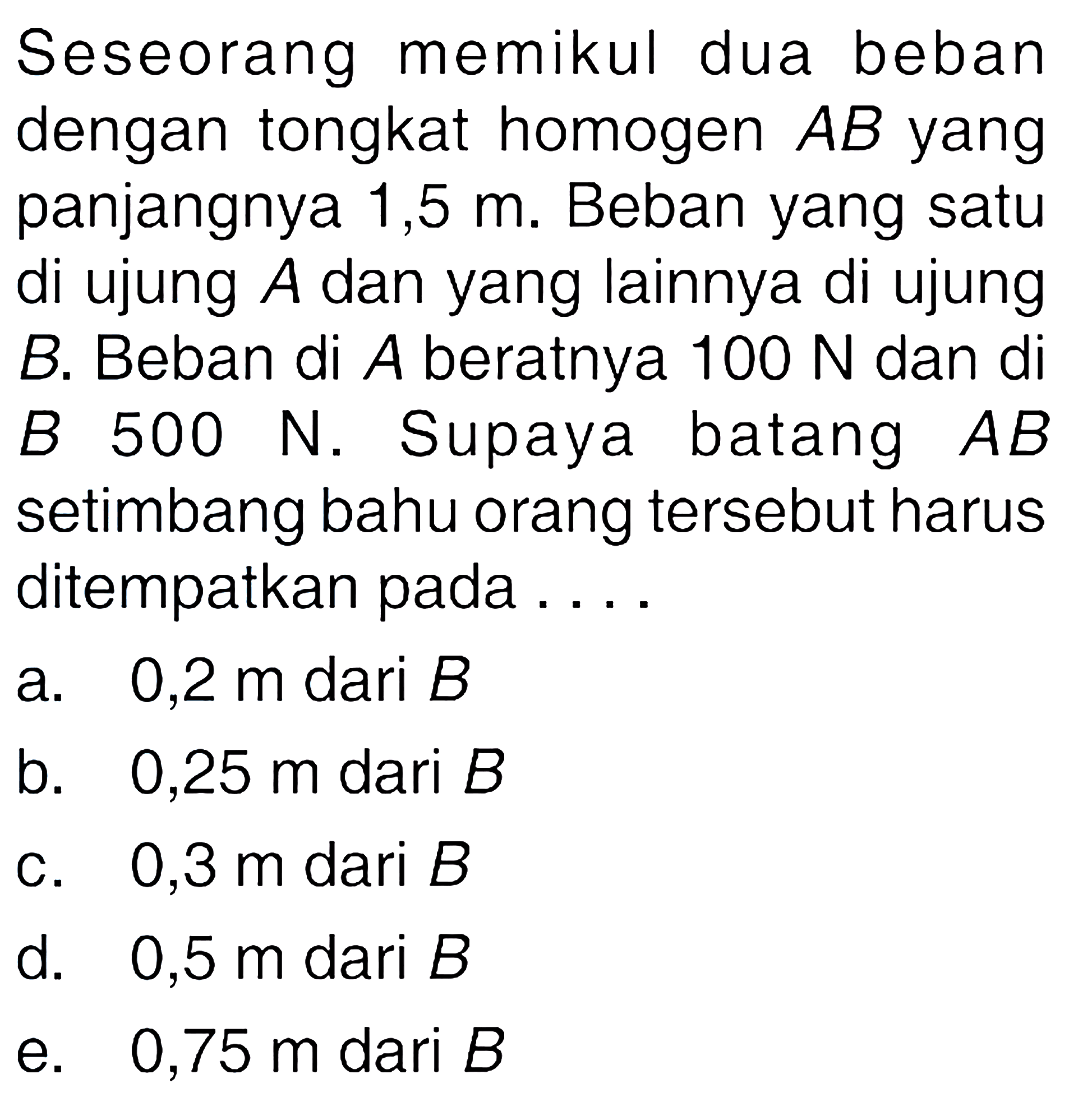 Seseorang memikul dua beban dengan tongkat homogen AB yang panjangnya 1,5 m. Beban yang satu di ujung A dan yang lainnya di ujung B. Beban di A beratnya 100 N dan di B. 500 N. Supaya batang AB setimbang bahu orang tersebut harus ditempatkan pada