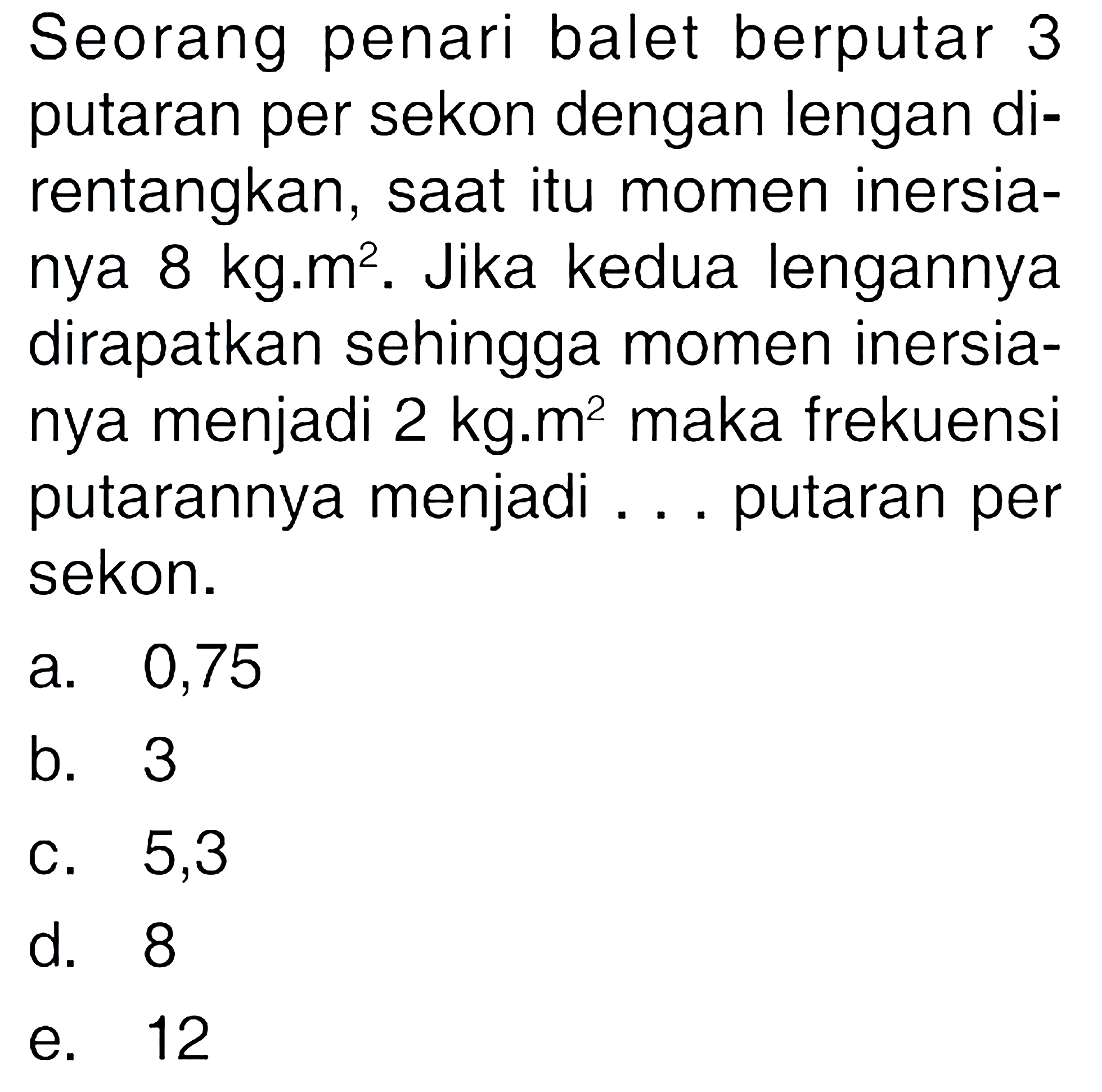 Seorang penari balet berputar 3 putaran per sekon dengan lengan di- rentangkan, saat itu momen inersia- nya 8 kg.m^2. Jika kedua lengannya dirapatkan sehingga momen inersia- nya menjadi 2 kg.m^2 maka frekuensi putarannya menjadi putaran per sekon.