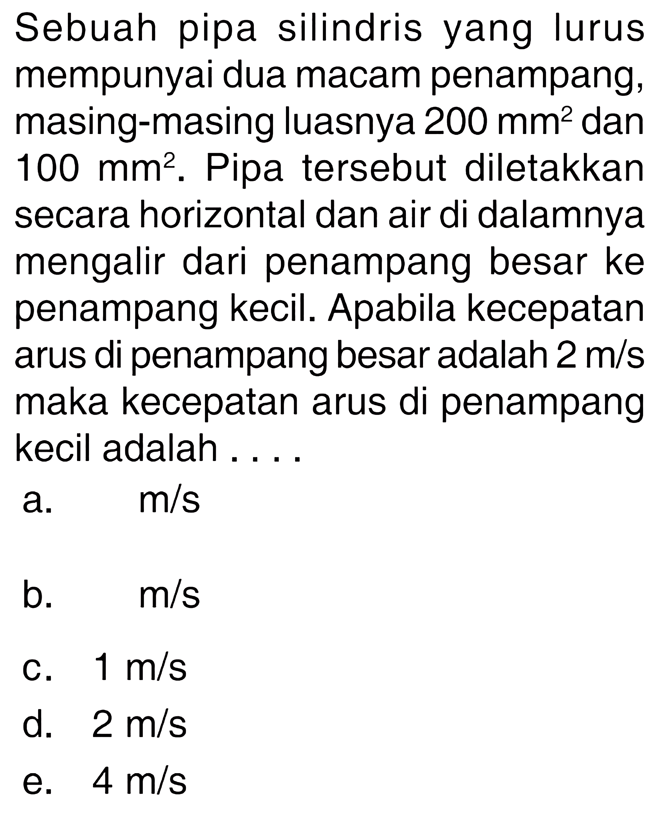 Sebuah pipa silindris yang lurus mempunyai dua macam penampang, masing-masing luasnya 200 mm^2 dan 100 mm^2. Pipa tersebut diletakkan secara horizontal dan air di dalamnya mengalir dari penampang besar ke penampang kecil. Apabila kecepatan arus di penampang besar adalah 2 m/s maka kecepatan arus di penampang kecil adalah .... 