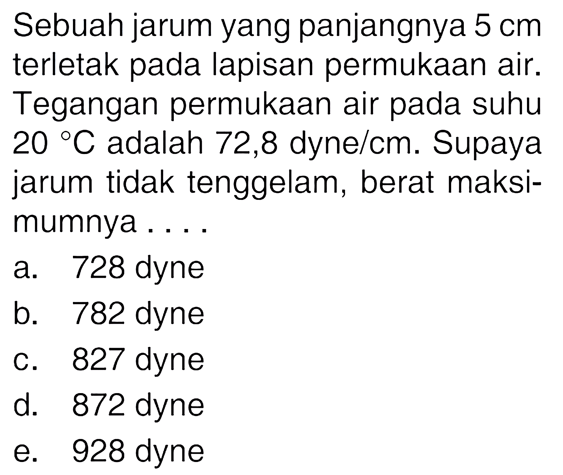 Sebuah jarum yang panjangnya 5 cm terletak pada lapisan permukaan air. Tegangan permukaan air pada suhu 20 C adalah 72,8 dyne/cm. Supaya jarum tidak tenggelam, berat maksimumnya ....