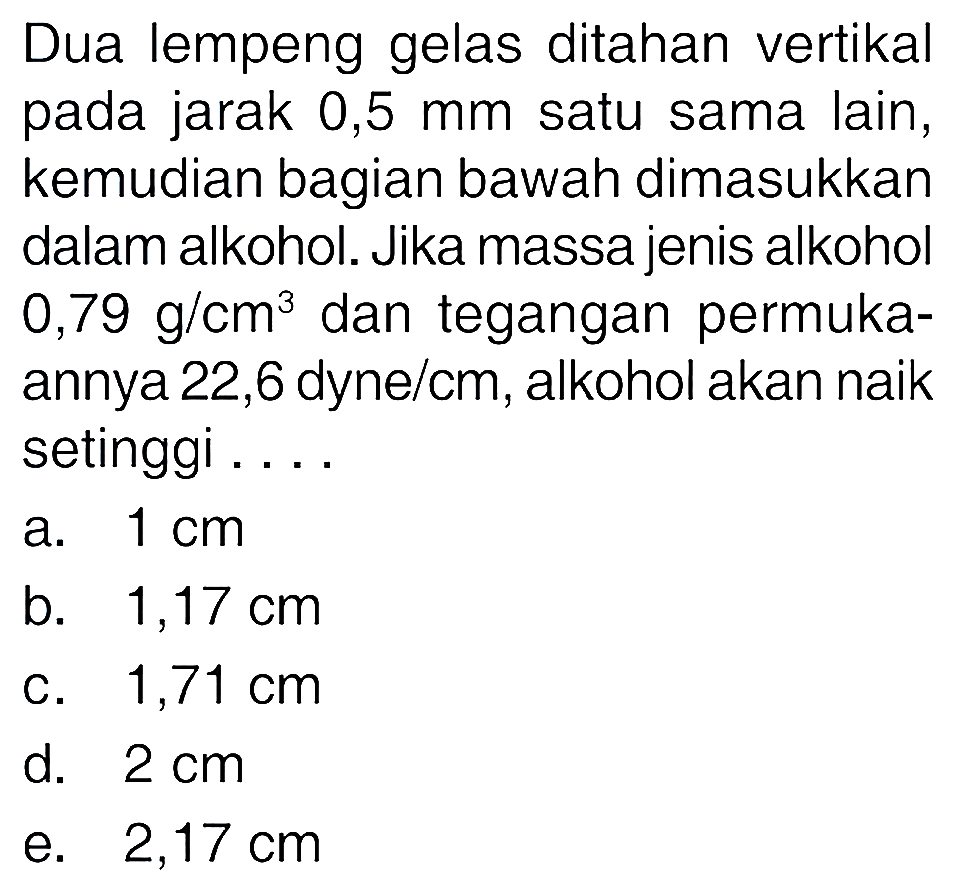 Dua lempeng gelas ditahan vertikal pada jarak 0,5 mm satu sama lain, kemudian bagian bawah dimasukkan dalam alkohol. Jika massa jenis alkohol  0,79 g / cm^(3)  dan tegangan permukaannya 22,6 dyne/cm, alkohol akan naik setinggi ...