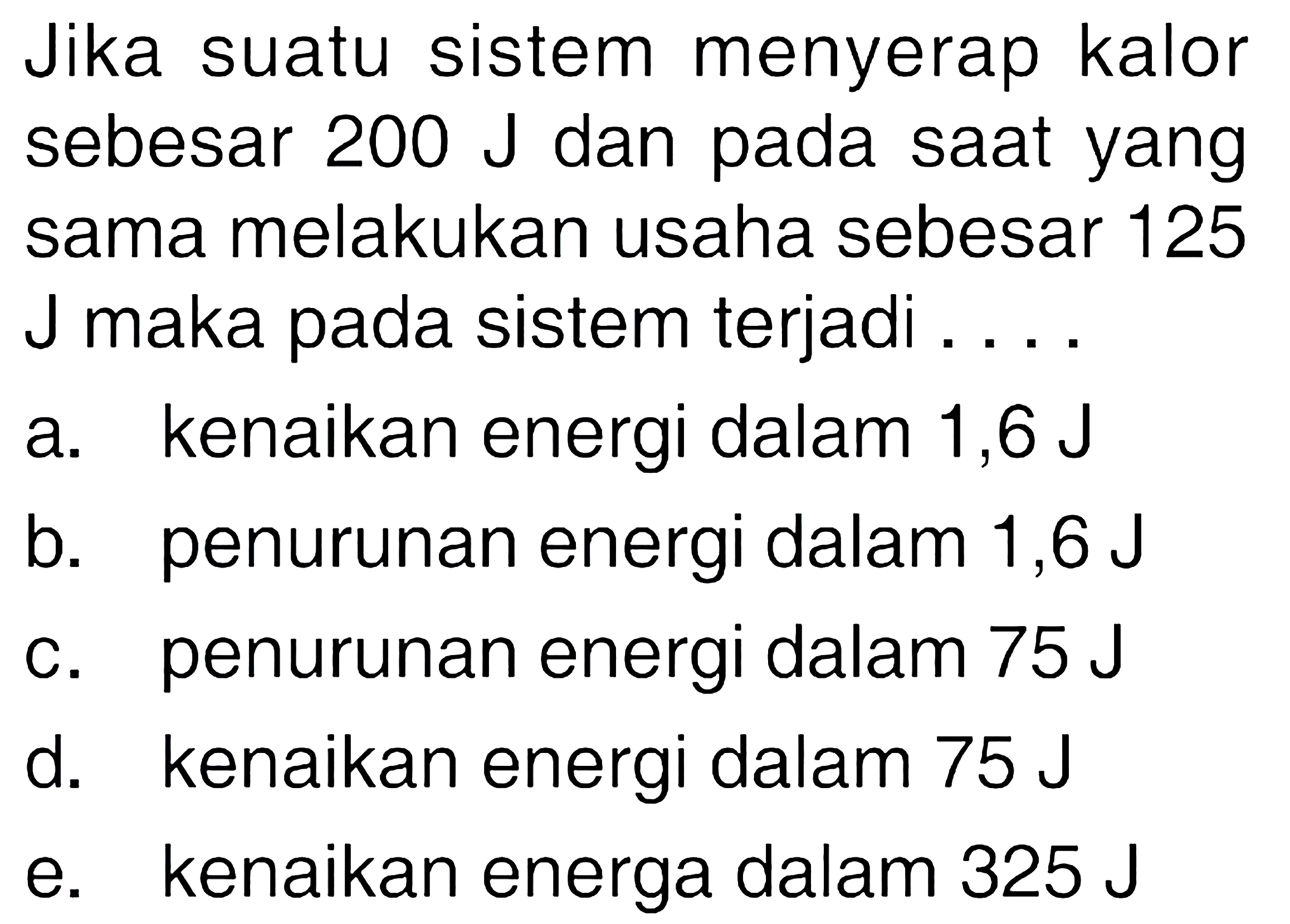 Jika suatu sistem menyerap kalor sebesar 200 J dan pada saat yang sama melakukan usaha sebesar 125 J maka pada sistem terjadi ....a. kenaikan energi dalam 1,6 Jb. penurunan energi dalam 1,6 Jc. penurunan energi dalam 75 Jd. kenaikan energi dalam 75 Je. kenaikan energa dalam 325 J