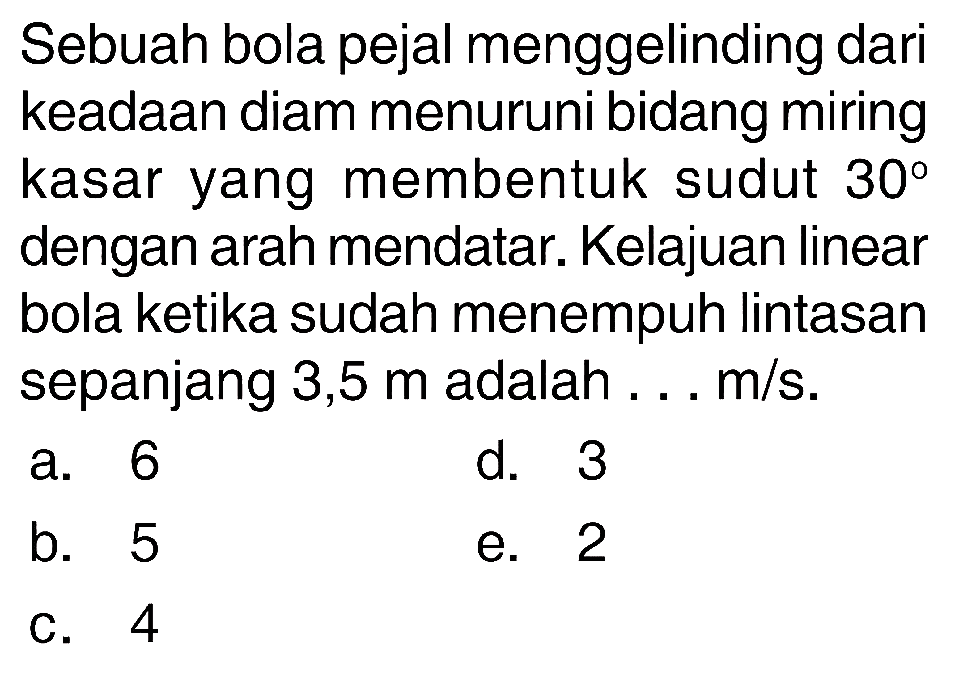 Sebuah bola pejal menggelinding dari keadaan diam menuruni bidang miring kasar yang membentuk sudut  30  dengan arah mendatar. Kelajuan linear bola ketika sudah menempuh lintasan sepanjang 3,5  m  adalah ...  m / s .
a. 6
d. 3
b. 5
e. 2
C. 4