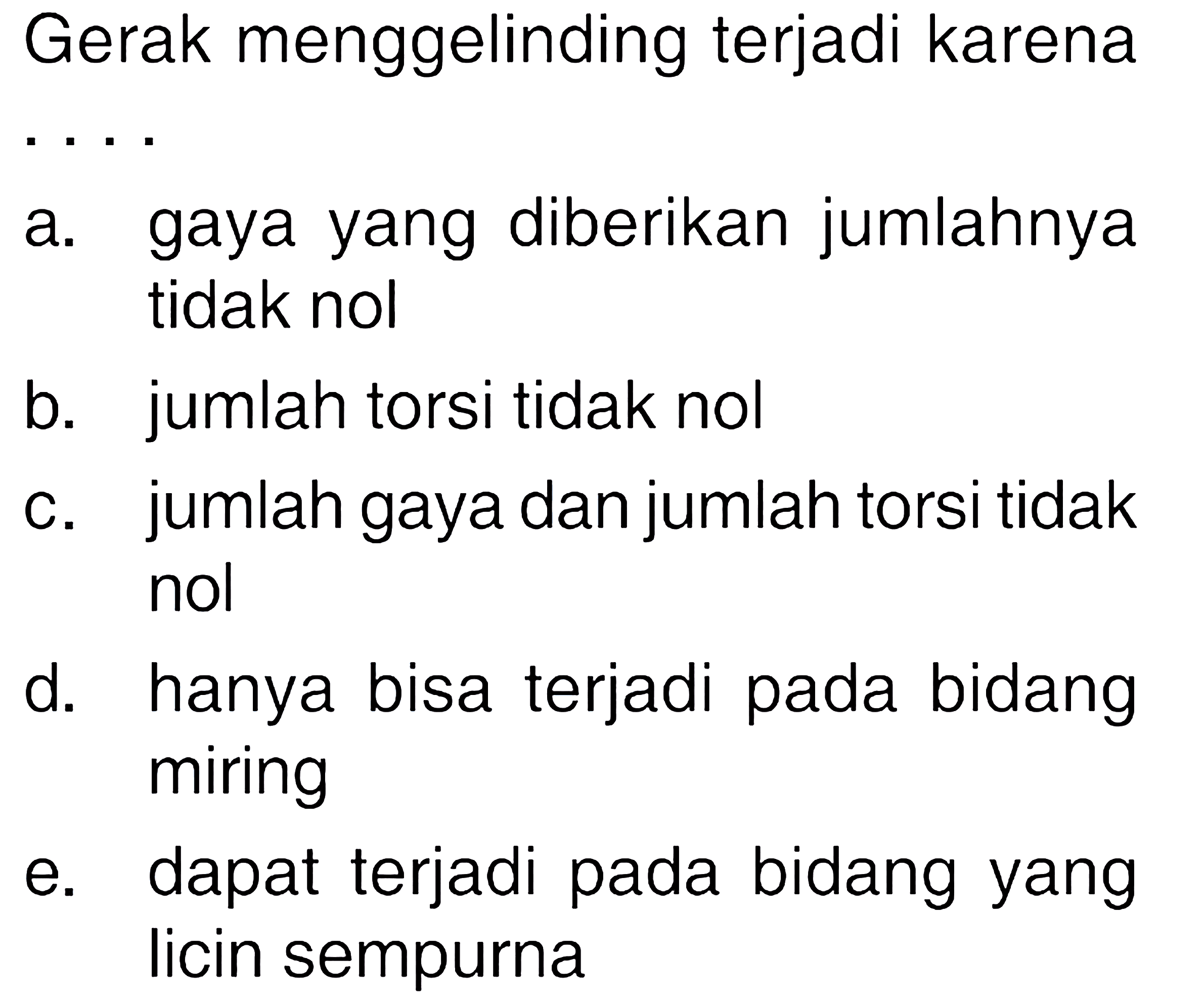 Gerak menggelinding terjadi karena
a. gaya yang diberikan jumlahnya tidak nol
b. jumlah torsi tidak nol
c. jumlah gaya dan jumlah torsi tidak nol
d. hanya bisa terjadi pada bidang miring
e. dapat terjadi pada bidang yang licin sempurna