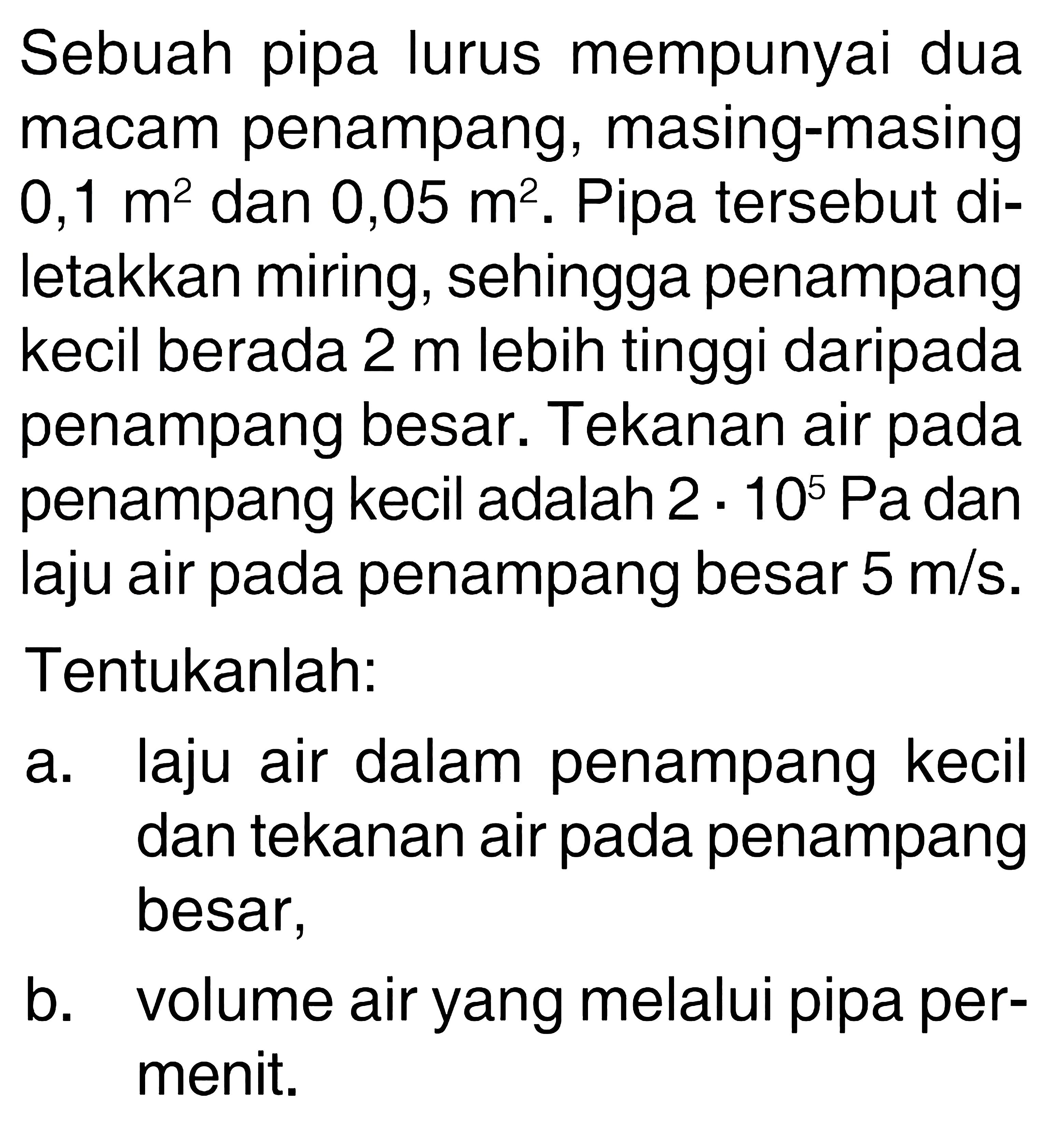 Sebuah pipa lurus mempunyai dua macam penampang, masing-masing 0,1 m^2 dan 0,05 m^2. Pipa tersebut diletakkan miring, sehingga penampang kecil berada 2 m lebih tinggi daripada penampang besar. Tekanan air pada penampang kecil adalah 2.10^5 Pa dan laju air pada penampang besar 5 m/s. Tentukanlah: a. laju air dalam penampang kecil dan tekanan air pada penampang besar, b. volume air yang melalui pipa permenit. 