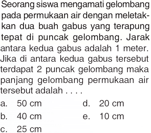 Seorang siswa mengamati gelombang pada permukaan air dengan meletakkan dua buah gabus yang terapung tepat di puncak gelombang. Jarak antara kedua gabus adalah 1 meter. Jika di antara kedua gabus tersebut terdapat 2 puncak gelombang maka panjang gelombang permukaan air tersebut adalah ....