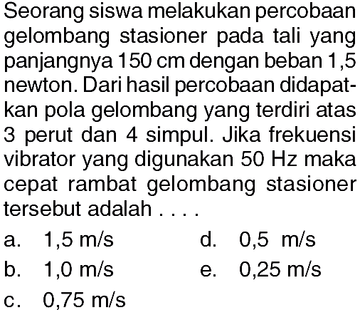 Seorang siswa melakukan percobaan gelombang stasioner pada tali yang panjangnya 150 cm dengan beban 1,5 newton. Dari hasil percobaan didapatkan pola gelombang yang terdiri atas 3 perut dan 4 simpul. Jika frekuensi vibrator yang digunakan 50 Hz maka cepat rambat gelombang stasioner tersebut adalah ....