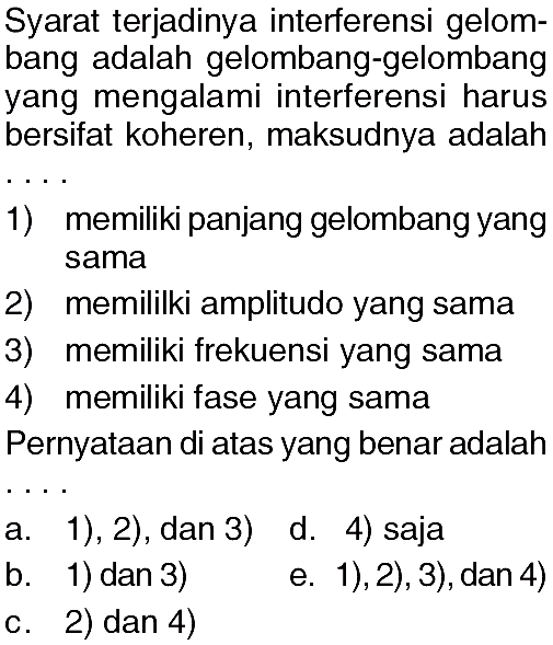 Syarat terjadinya interferensi gelombang adalah gelombang-gelombang yang mengalami interferensi harus bersifat koheren, maksudnya adalah1) memiliki panjang gelombang yang sama2) memiliki amplitudo yang sama3) memiliki frekuensi yang sama4) memiliki fase yang samaPernyataan di atas yang benar adalah...