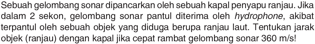 Sebuah gelombang sonar dipancarkan oleh sebuah kapal penyapu ranjau. Jika dalam 2 sekon, gelombang sonar pantul diterima oleh hydrophone, akibat terpantul oleh sebuah objek yang diduga berupa ranjau laut. Tentukan jarak objek (ranjau) dengan kapal jika cepat rambat gelombang sonar 360 m/s! 