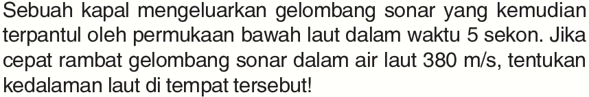 Sebuah kapal mengeluarkan gelombang sonar yang kemudian terpantul oleh permukaan bawah laut dalam waktu 5 sekon. Jika cepat rambat gelombang sonar dalam air laut 380 m/s, tentukan kedalaman laut di tempat tersebut! 