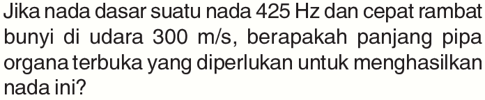 Jika nada dasar suatu nada 425 Hz dan cepat rambat bunyi di udara 300 m/s, berapakah panjang pipa organa terbuka yang diperlukan untuk menghasilkan nada ini?