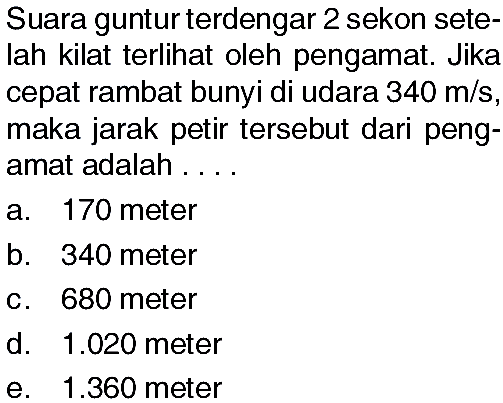 Suara guntur terdengar 2 sekon setelah kilat terlihat oleh pengamat. Jika cepat rambat bunyi di udara 340 m/s, maka jarak petir tersebut dari pengamat adalah....