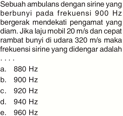 Sebuah ambulans dengan sirine yang berbunyi pada frekuensi  900 Hz  bergerak mendekati pengamat yang diam. Jika laju mobil  20 m / s  dan cepat rambat bunyi di udara  320 m / s  maka frekuensi sirine yang didengar adalah